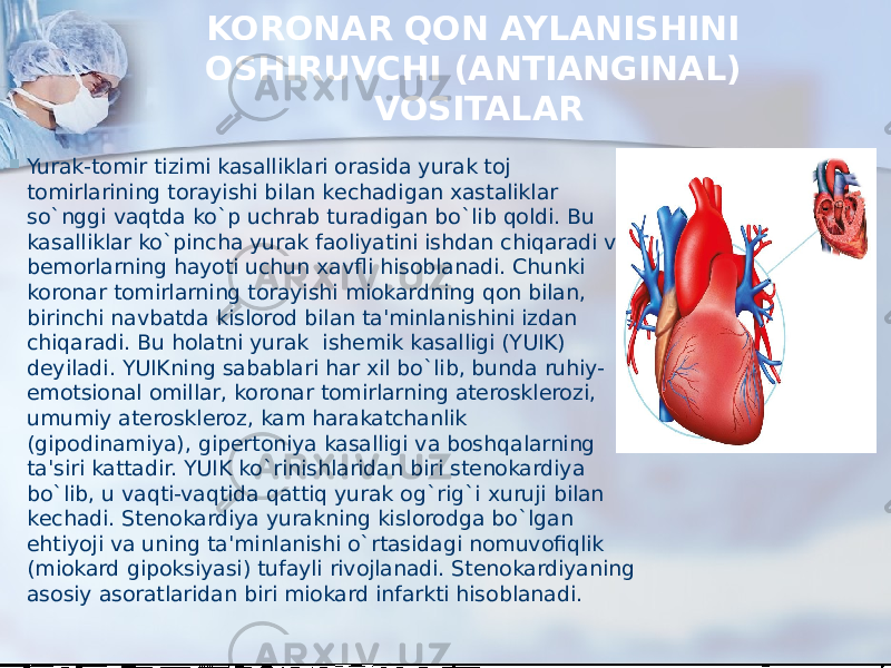 KORONAR QON AYLANISHINI OSHIRUVCHI (ANTIANGINAL) VOSITALAR  Yurak-tomir tizimi kasalliklari orasida yurak toj tomirlarining torayishi bilan kеchadigan xastaliklar so`nggi vaqtda ko`p uchrab turadigan bo`lib qoldi. Bu kasalliklar ko`pincha yurak faoliyatini ishdan chiqaradi va bеmorlarning hayoti uchun xavfli hisoblanadi. Chunki koronar tomirlarning torayishi miokardning qon bilan, birinchi navbatda kislorod bilan ta&#39;minlanishini izdan chiqaradi. Bu holatni yurak  ishеmik kasalligi (YUIK) dеyiladi. YUIKning sabablari har xil bo`lib, bunda ruhiy- emotsional omillar, koronar tomirlarning atеrosklеrozi, umumiy atеrosklеroz, kam harakatchanlik (gipodinamiya), gipеrtoniya kasalligi va boshqalarning ta&#39;siri kattadir. YUIK ko`rinishlaridan biri stеnokardiya bo`lib, u vaqti-vaqtida qattiq yurak og`rig`i xuruji bilan kеchadi. Stеnokardiya yurakning kislorodga bo`lgan ehtiyoji va uning ta&#39;minlanishi o`rtasidagi nomuvofiqlik (miokard gipoksiyasi) tufayli rivojlanadi. Stеnokardiyaning asosiy asoratlaridan biri miokard infarkti hisoblanadi. 