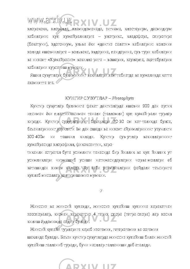 www.arxiv.uzхлорококк, хлорелла, хламидомонада, зигнема, клостериум, десмидиум кабиларни: куп хужайралиларга – улотрикс, кладофора, спирогира (бакатуни), эдогониум, ульва ёки «денгиз салати» кабиларни: колония холида яшовчиларга – вольвокс, эвдорина, пандорина, сув тури кабиларни ва нихоят «Хужайрасиз» вакилла-рига – вошерия, каулерпа, ацетабулария кабиларни курсатиш мумкин. Яшил сувутлари булимининг вакиллари хам табиатда ва хужаликда катта ахамиятга эга. КУНГИР СУВУТЛАР – Phaeophyta Кунгир сувутлар булимига факат денгизларда яшовчи 900 дан ортик ипсимон ёки пластинкасимон танали (талломли) куп хужай-рали турлар киради. Кунгир сувутларнинг баъзилари 20-30 см кат-таликда булса, баъзиларининг узунлиги 1м дан ошади ва нихоят айримларининг узунлиги 300-400м ни ташкил килади. Кунгир сув-утлар вакилларининг хужайрасида хлорофилл, фикоксантин, каро- тиканли астрагал-бута усимлиги танасида бир йиллик ва куп йиллик ут усимликлари чирмашиб усиши натижасидауларни чорва-моллари еб кетишидан химоя килади. Бу каби усимликларни фойдали таъсирига куплаб мисоллар келтиришимиз мумкин. -7- Жинссиз ва жинсий купаяди, жинссиз купайиш купинча харакатчан зооспоралар, кисман харакатсиз 4 тарих спора (тетра-спора) лар хосил килиш ёрдамижда содир булади. Жинсий купайи турларига караб изогамия, гетерогамия ва оогамия шаклида булади. Баъзи кунгир сувутларда жинссиз купайиш билан жинсий купайиш галланиб туради, буни насллар галланиши деб аталади. 