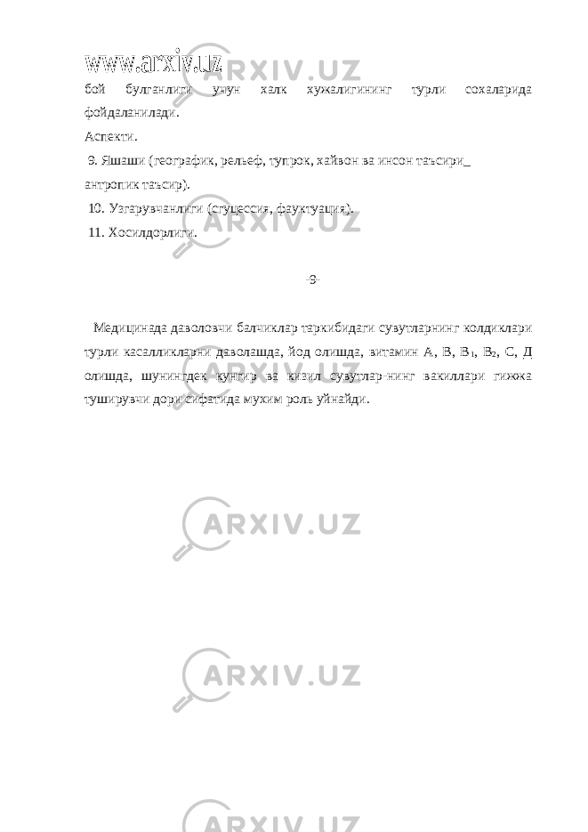 www.arxiv.uzбой булганлиги учун халк хужалигининг турли сохаларида фойдаланилади. Аспекти. 9. Яшаши (географик, рельеф, тупрок, хайвон ва инсон таъсири_ антропик таъсир). 10. Узгарувчанлиги (сгуцессия, фауктуация). 11. Хосилдорлиги. -9- Медицинада даволовчи балчиклар таркибидаги сувутларнинг колдиклари турли касалликларни даволашда, йод олишда, витамин А, В, В 1 , В 2 , С, Д олишда, шунингдек кунгир ва кизил сувутлар-нинг вакиллари гижжа туширувчи дори сифатида мухим роль уйнайди. 