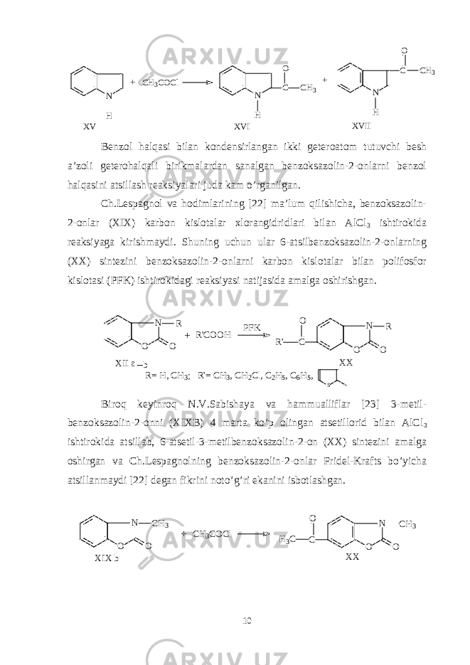 N H C H 3 C O C l N C H N C H C H 3O C H 3O + + X V X V I X V I I Benzol halqasi bilan kondensirlangan ikki geteroatom tutuvchi besh a’zoli geterohalqali birikmalardan sanalgan benzoksazolin-2-onlarni benzol halqasini atsillash reaksiyalari juda kam o’rganilgan. Ch.Lespagnol va hodimlarining [22] ma’lum qilishicha, benzoksazolin- 2-onlar (XIX) karbon kislotalar xlorangidridlari bilan AlCl 3 ishtirokida reaksiyaga kirishmaydi. Shuning uchun ular 6-atsilbenzoksazolin-2-onlarning (XX) sintezini benzoksazolin-2-onlarni karbon kislotalar bilan polifosfor kislotasi (PFK) ishtirokidagi reaksiyasi natijasida amalga oshirishgan. N O O R R &#39; C O O H P F K C N O O R R &#39; O X I I a b X X R = H , C H 3 ; R &#39; = C H 3 , C H 2 C l , C 2 H 5 , C 6 H 5 , S+ Biroq keyinroq N.V.Sabishaya va hammualliflar [23] 3-metil- benzoksazolin-2-onni (XIXB) 4 marta ko’p olingan atsetillorid bilan AlCl 3 ishtirokida atsillab, 6-atsetil-3-metilbenzoksazolin-2-on (XX) sintezini amalga oshirgan va Ch.Lespagnolning benzoksazolin-2-onlar Fridel-Krafts bo’yicha atsillanmaydi [22] degan fikrini noto’g’ri ekanini isbotlashgan.N O O CH3 CH3COCl C N O O CH3 H3C O XIX b XX + 10 