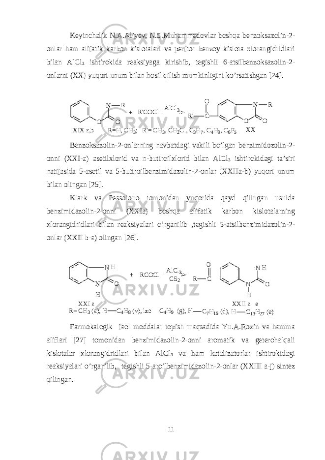 Keyinchalik N.A.Aliyev, N.S.Muhammedovlar boshqa benzoksazolin-2- onlar ham alifatik karbon kislotalari va perftor benzoy kislota xlorangidridlari bilan AlCl 3 ishtirokida reaksiyaga kirishib, tegishli 6-atsilbenzoksazolin-2- onlarni (XX) yuqori unum bilan hosil qilish mumkinligini ko’rsatishgan [24]. N O O R R &#39; C O C l A l C l 3 C N O O R R &#39; O X I X a , b X X R = H , C H 3 ; R &#39; = C H 3 , C H 2 C l , C 3 H 7 , C 4 H 9 , C 6 F 5+ Benzoksazolin-2-onlarning navbatdagi vakili bo’lgan benzimidozolin-2- onni (XXI-a) asetilxlorid va n-butiroilxlorid bilan AlCl 3 ishtirokidagi ta’siri natijasida 5-asetil va 5-butiroilbenzimidazolin-2-onlar (XXIIa-b) yuqori unum bilan olingan [25]. Klark va Pessolono tomonidan yuqorida qayd qilingan usulda benzimidazolin-2-onni (XXIa) boshqa alifatik karbon kislotalarning xlorangidridlari bilan reaksiyalari o’rganilib ,tegishli 6-atsilbenzimidazolin-2- onlar (XXII b-a) olingan [26]. N N H O R C O C l A l C l 3 C S 2 C N N H OR O H H + X X I a X X I I a e- R = C H 3 ( a ) , H C 4 H 8 ( v ) , i z o C 4 H 9 ( g ) , H C 7 H 1 5 ( d ) , H C 1 3 H 2 7 ( e )- Farmokalogik faol moddalar topish maqsadida Yu.A.Rozin va hamma aliflari [27] tomonidan benzimidazolin-2-onni aromatik va geterohalqali kislotalar xlorangidridlari bilan AlCl 3 va ham katalizatorlar ishtirokidagi reaksiyalari o’rganilib, tegishli 5-aroilbenzimidazolin-2-onlar (XXIII a-j) sintez qilingan. 11 