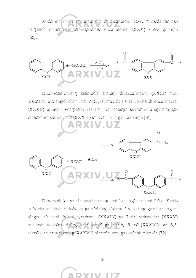 Xuddi shu mualliflar tomonidan dibenzotiofenni CS 2 eritmasida atsillash natijasida diatsilmahsulotlar-3,6-diatsilbenzotiofenlar (XXX) sintez qilingan [30]. S A l C l 3 C S 2 C S C RO + X X I X X X XR C O C l 2 R O Dibenzotiofenning kislorodli analogi dibenzofuranni (XXXI) turli kislotalar xlorangidridlari bilan AlCl 3 ishtirokida atsillab, 3-atsildibenzofuranlar (XXXII) olingan. Reagentlar nisbatini va reaksiya sharoitini o’zgartirib,3,6- diatsildibenzofuranlarni (XXXIII) sintezini amalgam oshirgan [31]. O R C O C l C O CO CO O RO R RA l C l 3 X X X I X X X I I X X X I I I+ Dibenzotiofen va dibenzofuranning azotli analogi-karbazol Fridel-Krafts bo’yicha atsillash reaksiyalariga o’zining kislorodli va oltingugurtli analoglari singari kirishadi. Masalan,karbazol (XXXIV) va 9-alkilkarbazollar (XXXV) atsillash reaksiyalarining shart-sharoitiga qarab, 3-atsil-(XXXVI) va 3,6- diatsilkarbarbazollarning XXXVII sintezini amalga oshirish mumkin [32]. 14 
