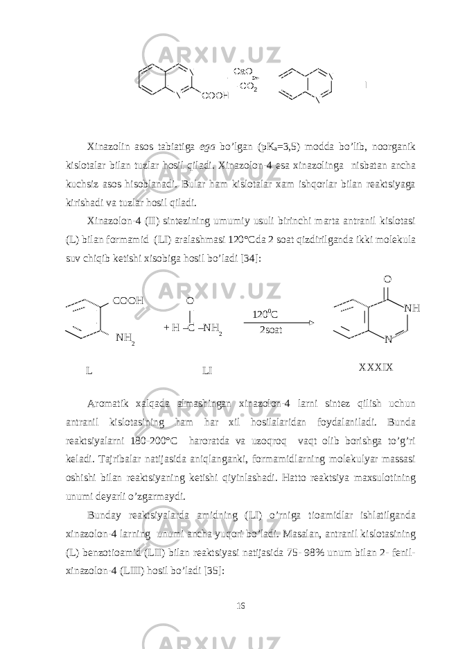 N N COOH -CO2 CaO N N IXinazolin asos tabiatiga ega bo’lgan (pK a =3,5) modda bo’lib, noorganik kislotalar bilan tuzlar hosil qiladi. Xinazolon-4 esa xinazolinga nisbatan ancha kuchsiz asos hisoblanadi. Bular ham kislotalar xam ishqorlar bilan reaktsiyaga kirishadi va tuzlar hosil qiladi. Xinazolon-4 (II) sintezining umumiy usuli birinchi marta antranil kislotasi (L) bilan formamid (LI) aralashmasi 120°Cda 2 soat qizdirilganda ikki molekula suv chiqib ketishi xisobiga hosil bo’ladi [34]: Aromatik xalqada almashingan xinazolon-4 larni sintez qilish uchun antranil kislotasining ham har xil hosilalaridan foydalaniladi. Bunda reaktsiyalarni 180-200°C haroratda va uzoqroq vaqt olib borishga to’g’ri keladi. Tajribalar natijasida aniqlanganki, formamidlarning molekulyar massasi oshishi bilan reaktsiyaning ketishi qiyinlashadi. Hatto reaktsiya maxsulotining unumi deyarli o’zgarmaydi. Bunday reaktsiyalarda amidning (LI) o’rniga tioamidlar ishlatilganda xinazolon-4 larning unumi ancha yuqori bo’ladi. Masalan, antranil kislotasining (L) benzotioamid (LII) bilan reaktsiyasi natijasida 75- 98% unum bilan 2- fenil- xinazolon-4 (LIII) hosil bo’ladi [35]: 16L COOH NH 2 O + H –C –NH 2 120 0 C 2soat XXXIX N NHO LI 