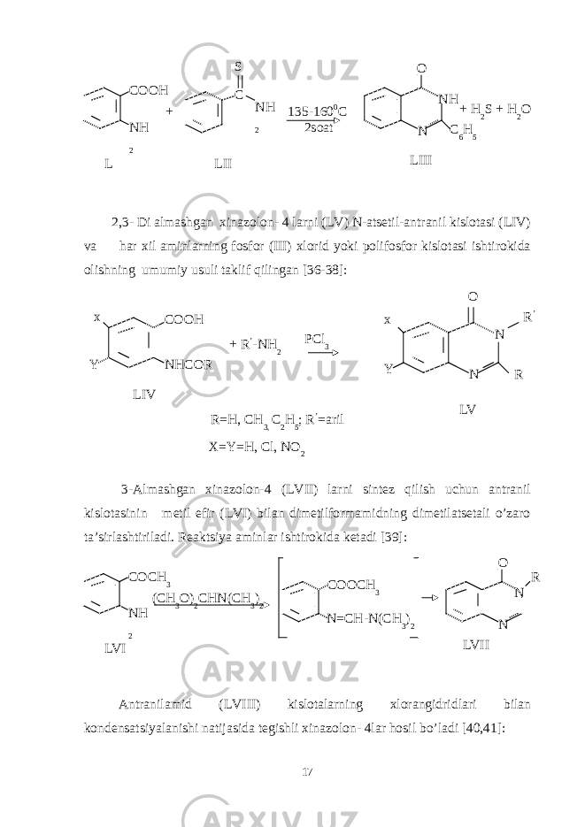 2,3- Di almashgan xinazolon- 4 larni (LV) N-atsetil-antranil kislotasi (LIV) va har xil aminlarning fosfor (III) xlorid yoki polifosfor kislotasi ishtirokida olishning umumiy usuli taklif qilingan [36-38]: 3-Almashgan xinazolon-4 (LVII) larni sintez qilish uchun antranil kislotasinin metil efir (LVI) bilan dimetilformamidning dimetilatsetali o’zaro ta’sirlashtiriladi. Reaktsiya aminlar ishtirokida ketadi [39]: Antranilamid ( LVII I) kislotalarning xlorangidridlari bilan kondensatsiyalanishi natijasida tegishli xinazolon- 4lar hosil bo’ladi [40,41]: 17L COOH NH 2 S 135-160 0 C 2soat LIII N NHO LII+ C NH 2 C 6 H 5+ H 2 S + H 2 O LIV COOH NHCOR + R ’ -NH 2x Y PCl 3 LV N NO x Y R ’ R R=H, CH 3, C 2 H 5 ; R ’ =aril X=Y=H, Cl, NO 2 LVI COCH 3 NH 2 LVII N NO COOCH 3 (CH 3 O) 2 CHN(CH 3 ) 2 N=CH-N(CH 3 ) 2 R 