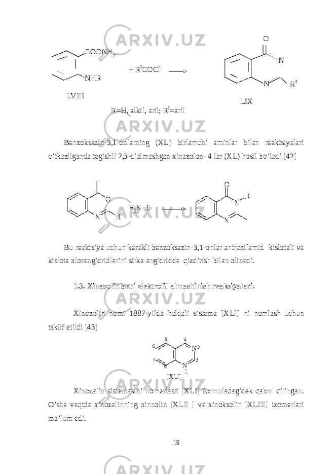 Benzoksazin-3,1-onlarning (XL) birlamchi aminlar bilan reaktsiyalari o’tkazilganda tegishli 2,3-dialmashgan xinazolon- 4 lar (XL) hosil bo’ladi [42] N O R H 2 N - R &#39; N NO R &#39; + Bu reaktsiya uchun kerakli benzoksazin-3,1-onlar antranilamid kislotali va kislota xlorangidridlarini sirka angidridda qizdirish bilan olinadi. 1.3. Xinazolinlarni elektrofil almashinish reaksiyalari. Xinozolin nomi 1887-yilda halqali sistema [XLI] ni nomlash uchun taklif etildi [43] N N [ X L I ] 1 2 345 6 7 8 Xinozalin sistemasini nomerlash [XLI] formuladagidek qabul qilingan. O’sha vaqtda xinozalinning xinnolin [XLII ] va xinoksolin [XLIII] izomerlari ma’lum edi. 18LVIII COONH 2 NHR + R I COCl LIX N NO R I R=H, alkil, aril; R I =aril 