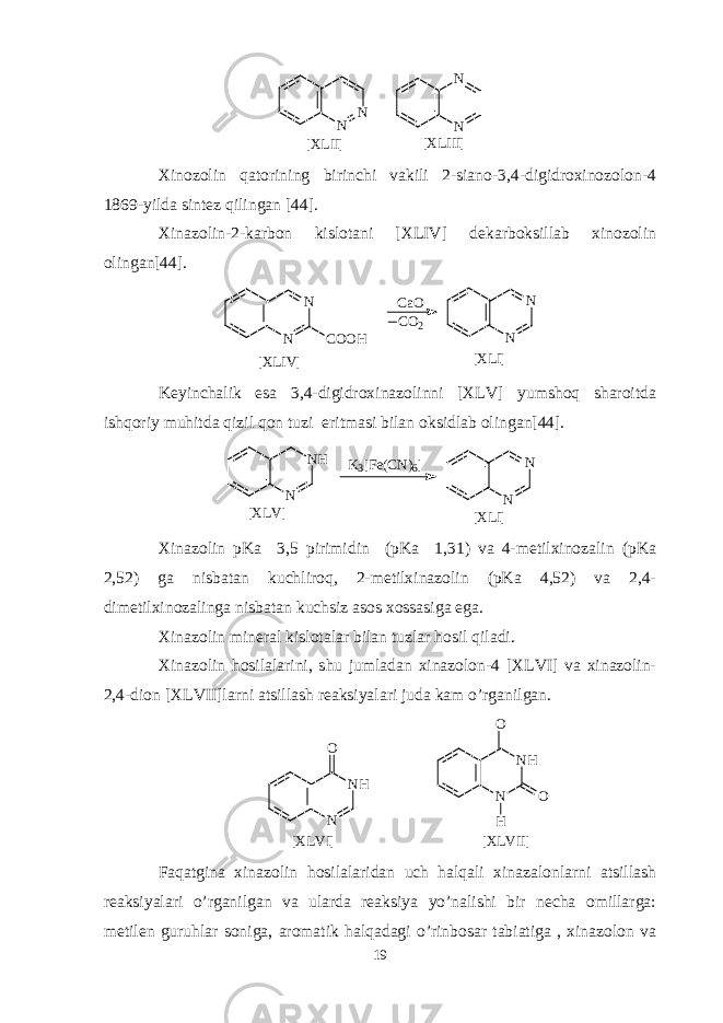 N N [ X L I I ] N N [ X L I I I ] Xinozolin qatorining birinchi vakili 2-siano-3,4-digidroxinozolon-4 1869-yilda sintez qilingan [44]. Xinazolin-2-karbon kislotani [XLIV] dekarboksillab xinozolin olingan[44]. N N C O O H C a O C O 2 N N [ X L I V ] [ X L I ] Keyinchalik esa 3,4-digidroxinazolinni [XLV] yumshoq sharoitda ishqoriy muhitda qizil qon tuzi eritmasi bilan oksidlab olingan[44]. N H N K 3 [ F e ( C N ) 6 ] N N [ X L V ] [ X L I ] Xinazolin pKa 3,5 pirimidin (pKa 1,31) va 4-metilxinozalin (pKa 2,52) ga nisbatan kuchliroq, 2-metilxinazolin (pKa 4,52) va 2,4- dimetilxinozalinga nisbatan kuchsiz asos xossasiga ega. Xinazolin mineral kislotalar bilan tuzlar hosil qiladi. Xinazolin hosilalarini, shu jumladan xinazolon-4 [XLVI] va xinazolin- 2,4-dion [XLVII]larni atsillash reaksiyalari juda kam o’rganilgan. N H NO [ X L V I ] N N H H OO [ X L V I I ] Faqatgina xinazolin hosilalaridan uch halqali xinazalonlarni atsillash reaksiyalari o’rganilgan va ularda reaksiya yo’nalishi bir necha omillarga: metilen guruhlar soniga, aromatik halqadagi o’rinbosar tabiatiga , xinazolon va 19 