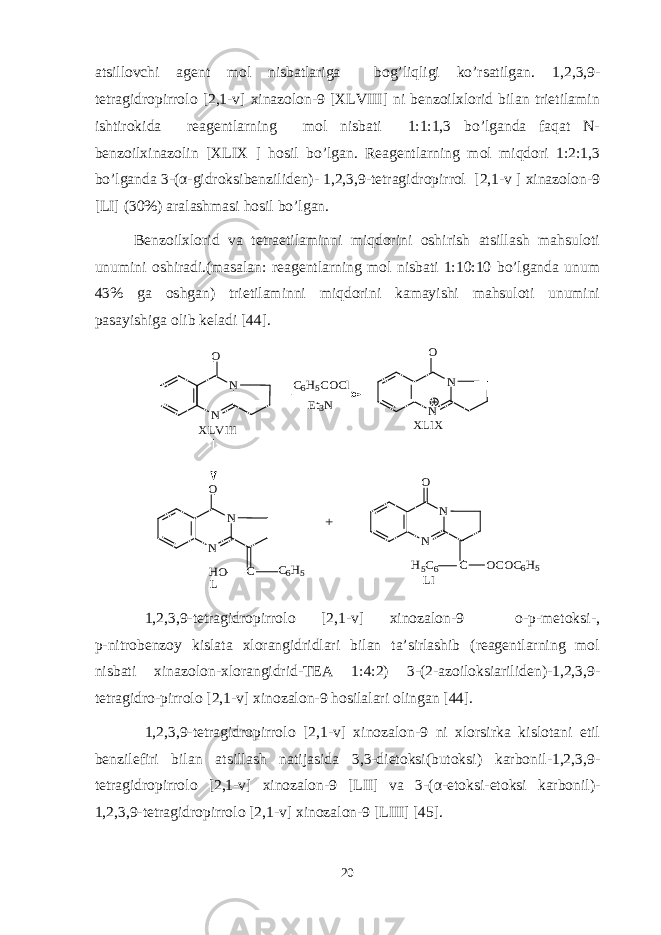 atsillovchi agent mol nisbatlariga bog’liqligi ko’rsatilgan. 1,2,3,9- tetragidropirrolo [2,1-v] xinazolon-9 [XLVIII] ni benzoilxlorid bilan trietilamin ishtirokida reagentlarning mol nisbati 1:1:1,3 bo’lganda faqat N- benzoilxinazolin [XLIX ] hosil bo’lgan. Reagentlarning mol miqdori 1:2:1,3 bo’lganda 3-( α -gidroksibenziliden)- 1,2,3,9-tetragidropirrol [2,1-v ] xinazolon-9 [LI] (30%) aralashmasi hosil bo’lgan. Benzoilxlorid va tetraetilaminni miqdorini oshirish atsillash mahsuloti unumini oshiradi.(masalan: reagentlarning mol nisbati 1:10:10 bo’lganda unum 43% ga oshgan) trietilaminni miqdorini kamayishi mahsuloti unumini pasayishiga olib keladi [44].N N O C6H5COCl Et3N N N O XLVIII XLIX N N O C C6H5 HO N N O C OCOC6H5 H5C6 + L LI 1,2,3,9-tetragidropirrolo [2,1-v] xinozalon-9 o-p-metoksi-, p-nitrobenzoy kislata xlorangidridlari bilan ta’sirlashib (reagentlarning mol nisbati xinazolon-xlorangidrid-TEA 1:4:2) 3-(2-azoiloksiariliden)-1,2,3,9- tetragidro-pirrolo [2,1-v] xinozalon-9 hosilalari olingan [44]. 1,2,3,9-tetragidropirrolo [2,1-v] xinozalon-9 ni xlorsirka kislotani etil benzilefiri bilan atsillash natijasida 3,3-dietoksi(butoksi) karbonil-1,2,3,9- tetragidropirrolo [2,1-v] xinozalon-9 [LII] va 3-( α -etoksi-etoksi karbonil)- 1,2,3,9-tetragidropirrolo [2,1-v] xinozalon-9 [LIII] [45]. 20 