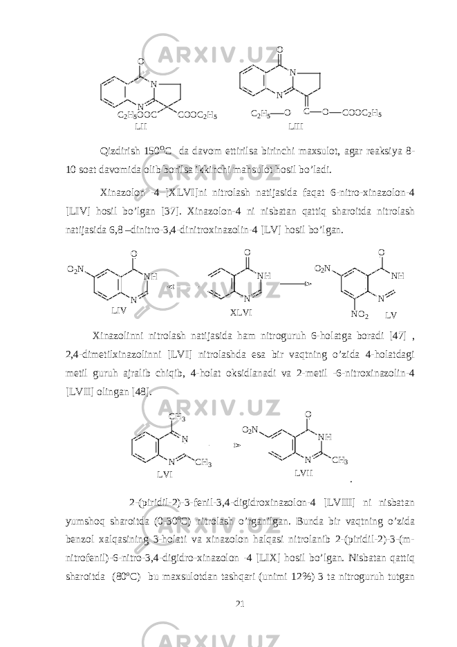 N NO C O O C 2 H 5C 2 H 5 O O C L I I N NO C O C O O C 2 H 5O C 2 H 5 L I I I Qizdirish 150 O C da davom ettirilsa birinchi maxsulot, agar reaksiya 8- 10 soat davomida olib borilsa ikkinchi mahsulot hosil bo’ladi. Xinazolon -4 [XLVI]ni nitrolash natijasida faqat 6-nitro-xinazolon-4 [LIV] hosil bo’lgan [37]. Xinazolon-4 ni nisbatan qattiq sharoitda nitrolash natijasida 6,8 –dinitro-3,4-dinitroxinazolin-4 [LV] hosil bo’lgan. O 2 N N N HO N N HO O 2 N N O 2 N N HO L I V X L V I L V Xinazolinni nitrolash natijasida ham nitroguruh 6-holatga boradi [47] , 2,4-dimetilxinazolinni [LVI] nitrolashda esa bir vaqtning o’zida 4-holatdagi metil guruh ajralib chiqib, 4-holat oksidlanadi va 2-metil -6-nitroxinazolin-4 [LVII] olingan [48].N N CH3 CH3 O2N N NH CH3 O LVI LVII . 2-(piridil-2)-3-fenil-3,4-digidroxinazolon-4 [LVIII] ni nisbatan yumshoq sharoitda (0-30 o C) nitrolash o’rganilgan. Bunda bir vaqtning o’zida benzol xalqasining 3-holati va xinazolon halqasi nitrolanib 2-(piridil-2)-3-(m- nitrofenil)-6-nitro-3,4-digidro-xinazolon -4 [LIX] hosil bo’lgan. Nisbatan qattiq sharoitda (80 o C) bu maxsulotdan tashqari (unimi 12%) 3 ta nitroguruh tutgan 21 