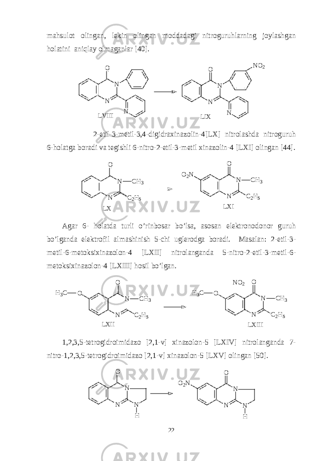 mahsulot olingan, lekin olingan moddadagi nitroguruhlarning joylashgan holatini aniqlay olmaganlar [40]. N NO N N NO N O 2 N L V I I I L I X 2-etil-3-metil-3,4-digidraxinazolin-4[LX] nitrolashda nitroguruh 6-holatga boradi va tegishli 6-nitro-2-etil-3-metil xinazolin-4 [LXI] olingan [44]. N NO C 2 H 5C H 3 O 2 N N NO C 2 H 5C H 3 L X L X I Agar 6- holatda turli o’rinbosar bo’lsa, asosan elektronodonor guruh bo’lganda elektrofil almashinish 5-chi uglerodga boradi. Masalan: 2-etil-3- metil-6-metoksixinazolon-4 [LXII] nitrolanganda 5-nitro-2-etil-3-metil-6- metoksixinazolon-4 [LXIII] hosil bo’lgan. O N NO C 2 H 5C H 3 N NO C 2 H 5C H 3 L X I I IH 3 C O N O 2 H 3 C L X I I 1,2,3,5-tetrogidroimidazo [2,1-v] xinazolon-5 [LXIV] nitrolanganda 7- nitro-1,2,3,5-tetrogidroimidazo [2,1-v] xinazolon-5 [LXV] olingan [50]. N NO N H O 2 N N NO N H 22 