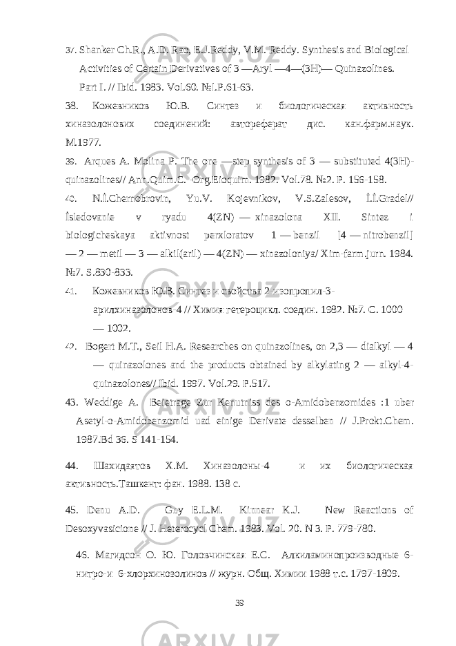 37. Shanker Ch.R., A.D. Rao, E.J.Reddy, V.M. Reddy. Synthesis and Biological Activities of Certain Derivatives of 3 —Aryl —4—(3H)— Quinazolines. Part I. // Ibid. 1983. Vol.60. №l.P.61-63. 38. Кожевников Ю.В. Синтез и биологическая активность хиазолонових соединений: автореферат дис. кан.фарм.аук. M .1977. 39. Arques A . Molina P . The one — step synthesis of 3 — substituted 4(3 H )- quinazolines // Ann . Quim . C . - Org . Eioquim . 1982. Vol .78. №2. P. 156-158. 40. N.İ.Chernobrovin, Yu.V. Kojevnikov, V.S.Zalesov, İ.İ.Gradel// İsledovanie v ryadu 4(ZN) — xinazolona XII. Sintez i biologicheskaya aktivnost perxloratov 1 — benzil [4 — nitrobenzil] — 2 — metil — 3 — alkil(aril) — 4(ZN) — xinazoloniya/ Xim-farm.jurn. 1984. №7. S.830-833. 41. Кожевников Ю.В. Синтез и свойства 2-изопропил-3- арилхиазолонов-4 // Химия гетероцикл. соедин. 1982. №7. С . 1000 — 1002. 42. Bogert M.T., Seil H.A. Researches on quinazolines, on 2,3 — dialkyl — 4 — quinazolones and the products obtained by alkylating 2 — alkyl-4- quinazolones// Ibid. 1997. Vol.29. P.517. 43. Weddige A. Bei е trage Zur Kenutniss des o-Amidobenzomides :1 uber Asetyl-o-Amidobenzomid uad einige Derivate desselben // J.Prokt.Chem. 1987.Bd 36. S 141-154. 44. Шахидаятов Х.М. Хиазолоны-4 и их биологическая активность.Ташкент: фан. 1988. 138 с . 45. Denu A.D. Guy E.L.M. Kinnear K.J. New Reactions of Desoxyvasicione // J. Heterocycl Chem. 1983. Vol . 20. N 3. P . 779-780. 46. Магидсон О. Ю. Головчинская Е.С. Алкиламинопроизводные 6- нитро-и 6-хлорхинозолинов // журн. Общ . Химии 1988 т . с . 1797-1809. 39 