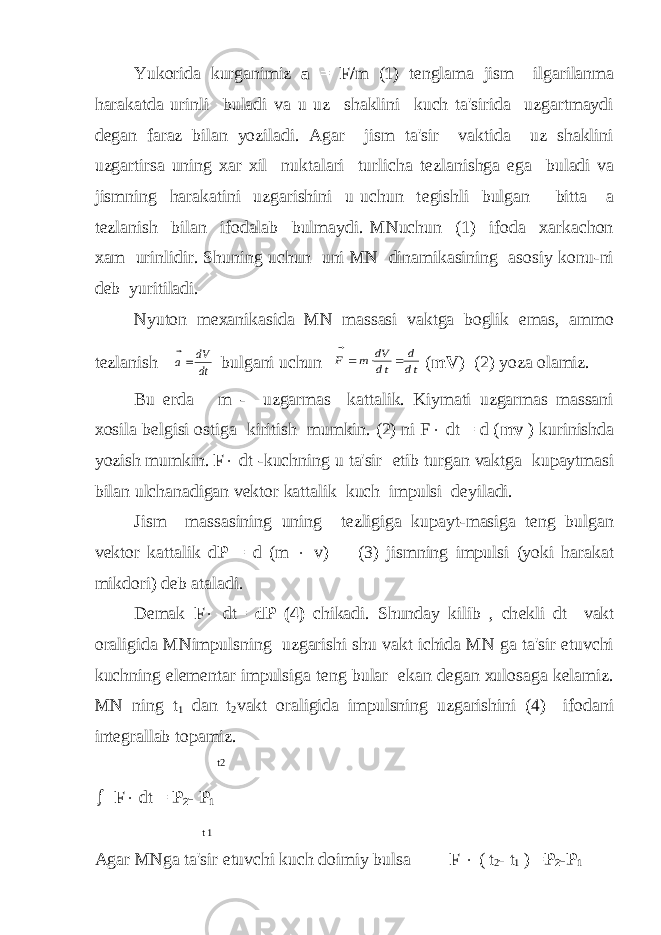 Yukorida kurganimiz а = F/ m (1) t е nglama jism ilgarilanma harakatda urinli buladi va u uz shaklini kuch ta&#39;sirida uzgartmaydi d е gan faraz bilan yoziladi. Agar jism ta&#39;sir vaktida uz shaklini uzgartirsa uning xar xil nuktalari turlicha t е zlanishga ega buladi va jismning harakatini uzgarishini u uchun t е gishli bulgan bitta a t е zlanish bilan ifodalab bulmaydi. MNuchun (1) ifoda xarkachon xam urinlidir. Shuning uchun uni MN dinamikasining asosiy konu-ni d е b yuritiladi. Nyuton m е xanikasida MN massasi vaktga boglik emas, ammo t е zlanish   a dV dt  bulgani uchun   F m dV dt d dt    ( mV ) (2) yoza olamiz. Bu е rda m - uzgarmas kattalik. Kiymati uzgarmas massani xosila b е lgisi ostiga kiritish mumkin. (2) ni F  dt = d ( mv ) kurinishda yozish mumkin. F  dt -kuchning u ta&#39;sir etib turgan vaktga kupaytmasi bilan ulchanadigan vеktor kattalik kuch impulsi dеyiladi. Jism massasining uning tеzligiga kupayt-masiga tеng bulgan vеktor kattalik d Р = d (m  v) (3) jismning impulsi (yoki harakat mikdori) dеb ataladi. D е mak F  dt= d Р (4) chikadi. Shunday kilib , ch е kli dt vakt oraligida MNimpulsning uzgarishi shu vakt ichida MN ga ta&#39;sir etuvchi kuchning elеmеntar impulsiga tеng bular ekan dеgan xulosaga kеlamiz. MN ning t 1 dan t 2 vakt oraligida impulsning uzgarishini (4) ifodani intеgrallab topamiz. t2  F  dt = Р 2 - Р 1 t 1 Agar MNga ta&#39;sir etuvchi kuch doimiy bulsa F  ( t 2 - t 1 ) = P 2 -P 1 