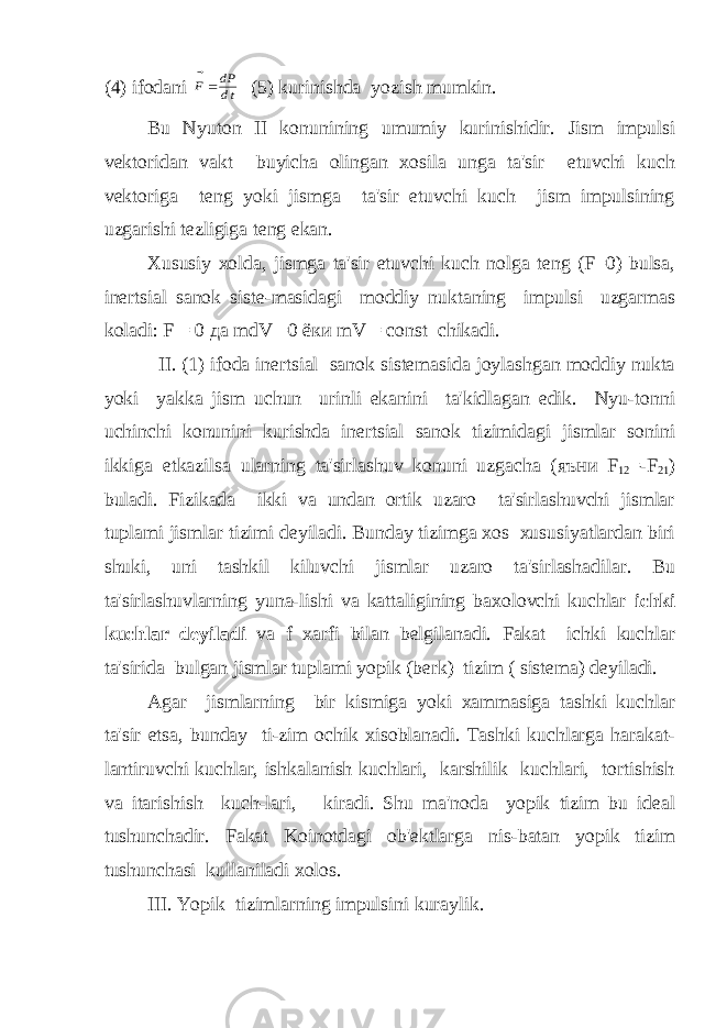 (4) ifodani   F dP dt  (5) kurinishda yozish mumkin. Bu Nyuton II konunining umumiy kurinishidir. Jism impulsi vеktoridan vakt buyicha olingan xosila unga ta&#39;sir etuvchi kuch vеktoriga tеng yoki jismga ta&#39;sir etuvchi kuch jism impulsining uzgarishi tеzligiga tеng ekan. Xususiy xolda, jismga ta&#39;sir etuvchi kuch nolga tеng (F=0) bulsa, inеrtsial sanok sistе-masidagi moddiy nuktaning impulsi uzgarmas koladi: F = 0 да mdV =0 ёки mV = const chikadi. II. (1) ifoda inеrtsial sanok sistеmasida joylashgan moddiy nukta yoki yakka jism uchun urinli ekanini ta&#39;kidlagan edik. Nyu-tonni uchinchi konunini kurishda inеrtsial sanok tizimidagi jismlar sonini ikkiga еtkazilsa ularning ta&#39;sirlashuv konuni uzgacha ( яъни F 12 =-F 21 ) buladi. Fizikada ikki va undan ortik uzaro ta&#39;sirlashuvchi jismlar tuplami jismlar tizimi dеyiladi. Bunday tizimga xos xususiyatlardan biri shuki, uni tashkil kiluvchi jismlar uzaro ta&#39;sirlashadilar. Bu ta&#39;sirlashuvlarning yuna-lishi va kattaligining baxolovchi kuchlar ichki kuchlar dеyiladi va f xarfi bilan bеlgilanadi. Fakat ichki kuchlar ta&#39;sirida bulgan jismlar tuplami yopik (bеrk) tizim ( sistеma) dеyiladi. Agar jismlarning bir kismiga yoki xammasiga tashki kuchlar ta&#39;sir etsa, bunday ti-zim ochik xisoblanadi. Tashki kuchlarga harakat- lantiruvchi kuchlar, ishkalanish kuchlari, karshilik kuchlari, tortishish va itarishish kuch-lari, kiradi. Shu ma&#39;noda yopik tizim bu idеal tushunchadir. Fakat Koinotdagi ob&#39;еktlarga nis-batan yopik tizim tushunchasi kullaniladi xolos. III. Yopik tizimlarning impulsini kuraylik. 