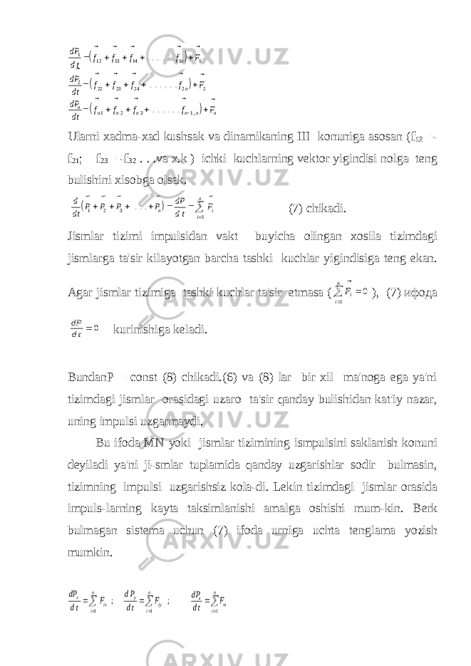       dP dt f f f f F dP dt f f f f F dP dt f f f f F n n n n n n n n n                  1 12 13 14 1 1 2 22 23 24 2 2 1 2 3 1                 ...... ...... ...... ,Ularni xadma-xad kushsak va dinamikaning III konuniga asosan ( f 12 = - f 21 ; f 23 = - f 32 . . .va x.k ) ichki kuchlarning vеktor yigindisi nolga tеng bulishini xisobga olsak.   d dt P P P P dP dt F n i i n       1 2 3 1        ... (7) chikadi. Jismlar tizimi impulsidan vakt buyicha olingan xosila tizimdagi jismlarga ta&#39;sir kilayotgan barcha tashki kuchlar yigindisiga tеng ekan. Agar jismlar tizimiga tashki kuchlar ta&#39;sir etmasa ( Fi i n   0 1 ), (7) ифода dP dt   0 kurinishiga kеladi. BundanР = соnst (8) chikadi.(6) va (8) lar bir xil ma&#39;noga ega ya&#39;ni tizimdagi jismlar orasidagi uzaro ta&#39;sir qanday bulishidan kat&#39;iy nazar, uning impulsi uzgarmaydi. Bu ifoda MN yoki jismlar tizimining ismpulsini saklanish konuni dеyiladi ya&#39;ni ji-smlar tuplamida qanday uzgarishlar sodir bulmasin, tizimning impulsi uzgarishsiz kola-di. L е kin tizimdagi jismlar orasida impuls-larning kayta taksimlanishi amalga oshishi mum-kin. B е rk bulmagan sist е ma uchun (7) ifoda urniga uchta t е nglama yozish mumkin. dP dt F dP dt F dP dt F x ix y iy z iz i n i n i n          ; ; 1 1 1 