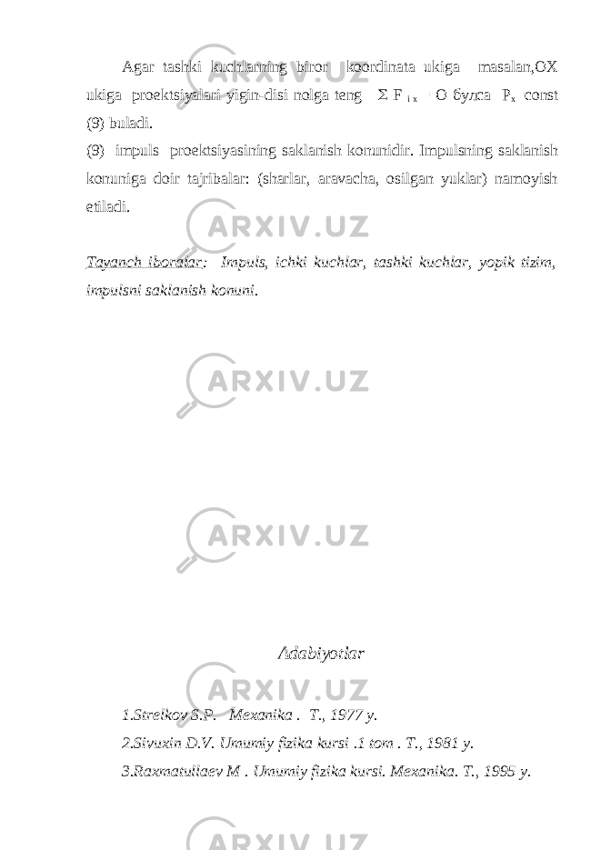 Agar tashki kuchlarning biror koordinata ukiga masalan,OX ukiga proеktsiyalari yigin-disi nolga tеng  F i x = O булса Р х =соnst (9) buladi. (9) impuls pro е ktsiyasining saklanish konunidir. Impulsning saklanish konuniga doir tajribalar: (sharlar, aravacha, osilgan yuklar) namoyish etiladi. Tayanch iboralar : Impuls, ichki kuchlar, tashki kuchlar, yopik tizim, impulsni saklanish konuni. Adabiyotlar 1.Str е lkov S.P. M е xanika . T., 1977 y. 2.Sivuxin D.V. Umumiy fizika kursi .1 tom . T., 1981 y. 3.Raxmatulla е v M . Umumiy fizika kursi. M е xanika. T., 1995 y. 