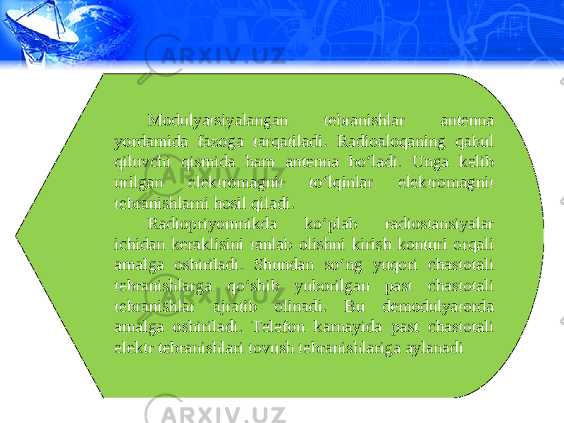 Modulyatsiyalangan tebranishlar antenna yordamida fazoga tarqatiladi. Radioaloqaning qabul qiluvchi qismida ham antenna bo‘ladi. Unga kelib urilgan elektromagnit to‘lqinlar elektromagnit tebranishlarni hosil qiladi. Radiopriyomnikda ko‘plab radiostansiyalar ichidan keraklisini tanlab olishni kirish konturi orqali amalga oshiriladi. Shundan so‘ng yuqori chastotali tebranishlarga qo‘shib yuborilgan past chastotali tebranishlar ajratib olinadi. Bu demodulyatorda amalga oshiriladi. Telefon karnayida past chastotali elektr tebranishlari tovush tebranishlariga aylanadi 