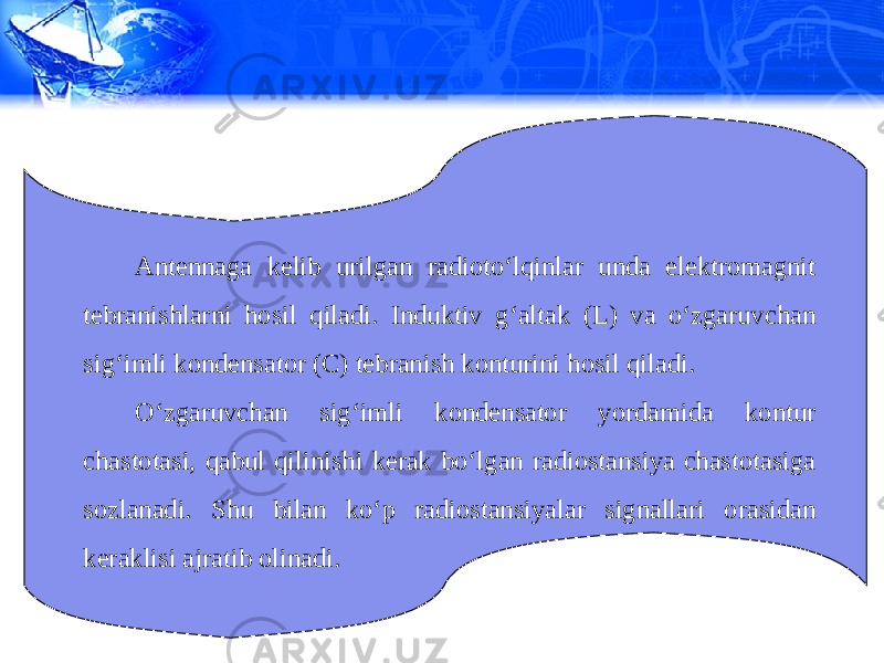 Antennaga kelib urilgan radioto‘lqinlar unda elektromagnit tebranishlarni hosil qiladi. Induktiv g‘altak (L) va o‘zgaruvchan sig‘imli kondensator (C) tebranish konturini hosil qiladi. O‘zgaruvchan sig‘imli kondensator yordamida kontur chastotasi, qabul qilinishi kerak bo‘lgan radiostansiya chastotasiga sozlanadi. Shu bilan ko‘p radiostansiyalar signallari orasidan keraklisi ajratib olinadi. 