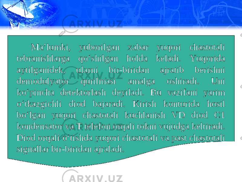 Ma’lumki, yuborilgan xabar yuqori chastotali tebranishlarga qo‘shilgan holda keladi. Yuqorida aytilganidek, ularni bir-biridan ajratib berishni demodulyator qurilmasi amalga oshiradi. Uni ko‘pincha detektorlash deyiladi. Bu vazifani yarim o‘tkazgichli diod bajaradi. Kirish konturida hosil bo‘lgan yuqori chastotali kuchlanish VD diod C1 kondensator va T telefon orqali tokni vujudga keltiradi. Diod orqali o‘tishda yuqori chastotali va past chastotali signallar bir-biridan ajraladi. 