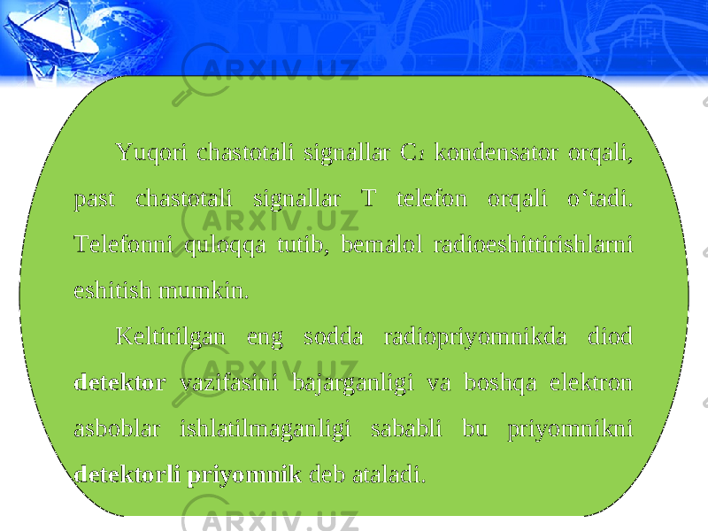 Yuqori chastotali signallar C 1 kondensator orqali, past chastotali signallar T telefon orqali o‘tadi. Telefonni quloqqa tutib, bemalol radioeshittirishlarni eshitish mumkin. Keltirilgan eng sodda radiopriyomnikda diod detektor vazifasini bajarganligi va boshqa elektron asboblar ishlatilmaganligi sababli bu priyomnikni detektorli priyomnik deb ataladi. 