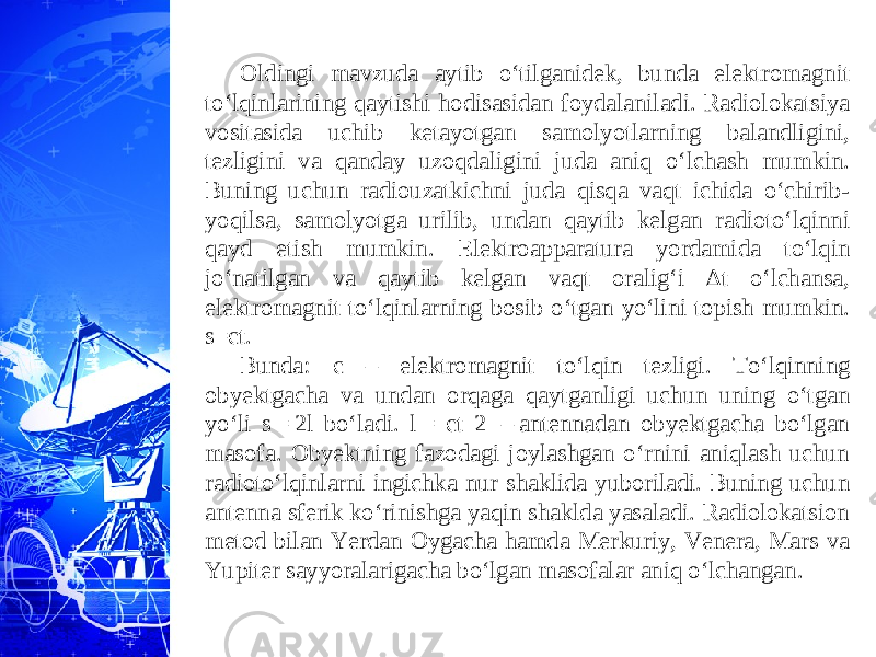 Oldingi mavzuda aytib o‘tilganidek, bunda elektromagnit to‘lqinlarining qaytishi hodisasidan foydalaniladi. Radiolokatsiya vositasida uchib ketayotgan samolyotlarning balandligini, tezligini va qanday uzoqdaligini juda aniq o‘lchash mumkin. Buning uchun radiouzatkichni juda qisqa vaqt ichida o‘chirib- yoqilsa, samolyotga urilib, undan qaytib kelgan radioto‘lqinni qayd etish mumkin. Elektroapparatura yordamida to‘lqin jo‘natilgan va qaytib kelgan vaqt oralig‘i ∆t o‘lchansa, elektromagnit to‘lqinlarning bosib o‘tgan yo‘lini topish mumkin. s=ct. Bunda: c – elektromagnit to‘lqin tezligi. To‘lqinning obyektgacha va undan orqaga qaytganligi uchun uning o‘tgan yo‘li s = 2l bo‘ladi. l = ct 2  – antennadan obyektgacha bo‘lgan masofa. Obyektning fazodagi joylashgan o‘rnini aniqlash uchun radioto‘lqinlarni ingichka nur shaklida yuboriladi. Buning uchun antenna sferik ko‘rinishga yaqin shaklda yasaladi. Radiolokatsion metod bilan Yerdan Oygacha hamda Merkuriy, Venera, Mars va Yupiter sayyoralarigacha bo‘lgan masofalar aniq o‘lchangan. 