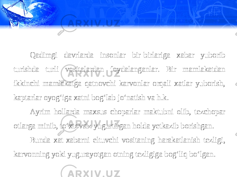 Qadimgi davrlarda insonlar bir-birlariga xabar yuborib turishda turli vositalardan foydalanganlar. Bir mamlakatdan ikkinchi mamlakatga qatnovchi karvonlar orqali xatlar yuborish, kaptarlar oyog‘iga xatni bog‘lab jo‘natish va h.k. Ayrim hollarda maxsus choparlar maktubni olib, tezchopar otlarga minib, to‘xtovsiz yugurtirgan holda yetkazib borishgan. Bunda xat-xabarni eltuvchi vositaning harakatlanish tezligi, karvonning yoki yugurayotgan otning tezligiga bog‘liq bo‘lgan. 