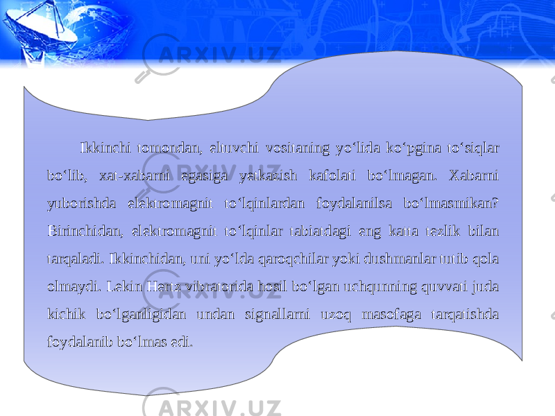 Ikkinchi tomondan, eltuvchi vositaning yo‘lida ko‘pgina to‘siqlar bo‘lib, xat-xabarni egasiga yetkazish kafolati bo‘lmagan. Xabarni yuborishda elektromagnit to‘lqinlardan foydalanilsa bo‘lmasmikan? Birinchidan, elektromagnit to‘lqinlar tabiatdagi eng katta tezlik bilan tarqaladi. Ikkinchidan, uni yo‘lda qaroqchilar yoki dushmanlar tutib qola olmaydi. Lekin Hertz vibratorida hosil bo‘lgan uchqunning quvvati juda kichik bo‘lganligidan undan signallarni uzoq masofaga tarqatishda foydalanib bo‘lmas edi. 