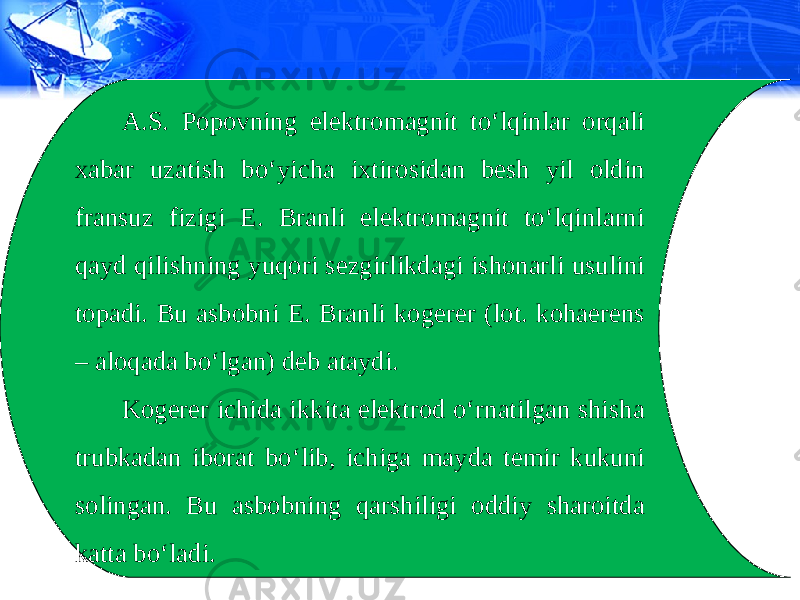 A.S. Popovning elektromagnit to‘lqinlar orqali xabar uzatish bo‘yicha ixtirosidan besh yil oldin fransuz fizigi E. Branli elektromagnit to‘lqinlarni qayd qilishning yuqori sezgirlikdagi ishonarli usulini topadi. Bu asbobni E. Branli kogerer (lot. kohaerens – aloqada bo‘lgan) deb ataydi. Kogerer ichida ikkita elektrod o‘rnatilgan shisha trubkadan iborat bo‘lib, ichiga mayda temir kukuni solingan. Bu asbobning qarshiligi oddiy sharoitda katta bo‘ladi. 