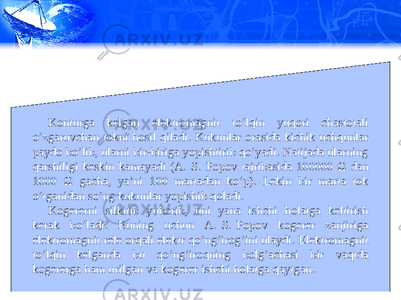 Konturga kelgan elektromagnit to‘lqin yuqori chastotali o‘zgaruvchan tokni hosil qiladi. Kukunlar orasida kichik uchqunlar paydo bo‘lib, ularni bir-biriga yopishtirib qo‘yadi. Natijada ularning qarshiligi keskin kamayadi (A.  S.  Popov tajribasida 100000 Ω dan 1000 Ω gacha, ya’ni 100 martadan ko‘p). Lekin bir marta tok o‘tganidan so‘ng kukunlar yopishib qoladi. Kogererni silkitib yuborib, uni yana ishchi holatga keltirish kerak bo‘ladi. Buning uchun A.  S.  Popov kogerer zanjiriga elektromagnit rele orqali elektr qo‘ng‘irog‘ini ulaydi. Elektromagnit to‘lqin kelganda bu qo‘ng‘iroqning bolg‘achasi bir vaqtda kogererga ham urilgan va kogerer ishchi holatga qaytgan. 