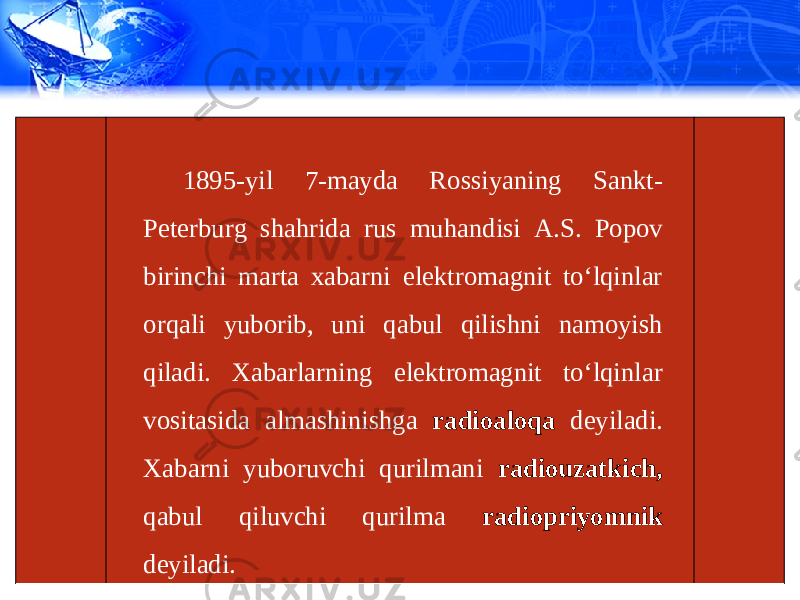 1895-yil 7-mayda Rossiyaning Sankt- Peterburg shahrida rus muhandisi A.S. Popov birinchi marta xabarni elektromagnit to‘lqinlar orqali yuborib, uni qabul qilishni namoyish qiladi. Xabarlarning elektromagnit to‘lqinlar vositasida almashinishga radioaloqa deyiladi. Xabarni yuboruvchi qurilmani radiouzatkich, qabul qiluvchi qurilma radiopriyomnik deyiladi. 