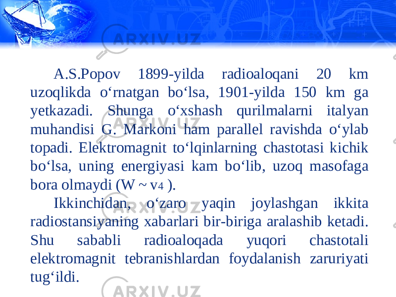 A.S.Popov 1899-yilda radioaloqani 20 km uzoqlikda o‘rnatgan bo‘lsa, 1901-yilda 150 km ga yetkazadi. Shunga o‘xshash qurilmalarni italyan muhandisi G. Markoni ham parallel ravishda o‘ylab topadi. Elektromagnit to‘lqinlarning chastotasi kichik bo‘lsa, uning energiyasi kam bo‘lib, uzoq masofaga bora olmaydi (W ~ v 4 ). Ikkinchidan, o‘zaro yaqin joylashgan ikkita radiostansiyaning xabarlari bir-biriga aralashib ketadi. Shu sababli radioaloqada yuqori chastotali elektromagnit tebranishlardan fo у dalanish zaruriyati tug‘ildi. 