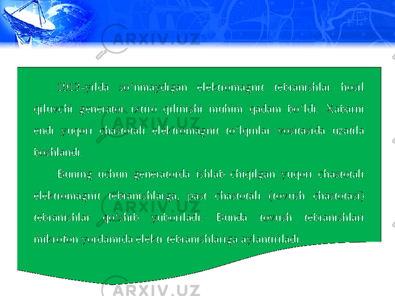 1913-yilda so‘nmaydigan elektromagnit tebranishlar hosil qiluvchi generator ixtiro qilinishi muhim qadam bo‘ldi. Xabarni endi yuqori chastotali elektromagnit to‘lqinlar vositasida uzatila boshlandi. Buning uchun generatorda ishlab chiqilgan yuqori chastotali elektromagnit tebranishlarga, past chastotali (tovush chastotasi) tebranishlar qo‘shib yuboriladi. Bunda tovush tebranishlari mikrofon yordamida elektr tebranishlariga aylantiriladi. 