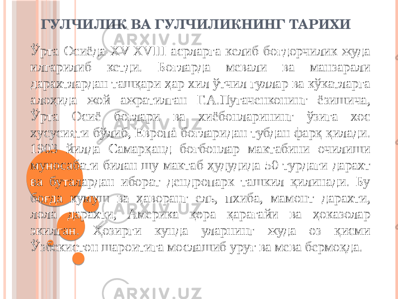 ГУЛЧИЛИК ВА ГУЛЧИЛИКНИНГ ТАРИХИ Ўрта Осиёда XV-XVIII асрларга келиб боғдорчилик жуда илгарилиб кетди. Боғларда мевали ва манзарали дарахтлардан ташқари ҳар хил ўтчил гуллар ва кўкатларга алоҳида жой ажратилган Г.А.Пугаченконинг ёзишича, Ўрта Осиё боғлари ва хиёбонларининг ўзига хос хусусияти бўлиб, Европа боғларидан тубдан фарқ қилади. 1903 йилда Самарқанд боғбонлар мактабини очилиши муносабати билан шу мактаб ҳудудида 50 турдаги дарахт ва буталардан иборат дендропарк ташкил қилинади. Бу боғда кумуш ва ҳаворанг ель, пхиба, мамонт дарахти, лола дарахти, Америка қора қарағайи ва ҳоказолар экилган. Ҳозирги кунда уларнинг жуда оз қисми Ўзбекистон шароитига мослашиб уруғ ва мева бермоқда. 