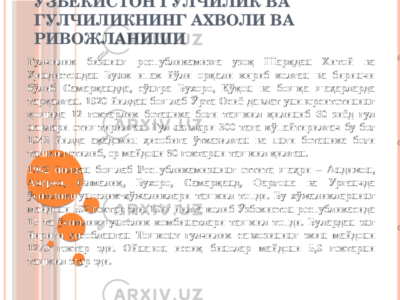 ЎЗБЕКИСТОН ГУЛЧИЛИК ВА ГУЛЧИЛИКНИНГ АХВОЛИ ВА РИВОЖЛАНИШИ Гулчилик бизнинг республикамизга узоқ Шарқдан Хитой ва Ҳиндистондан Буюк ипак йўли орқали кириб келган ва биринчи бўлиб Самарқандда, сўнгра Бухоро, Қўқон ва бошқа шаҳарларда тарқалган. 1920 йилдан бошлаб Ўрта Осиё давлат университетининг қошида 12 гектарлик ботаника боғи ташкил қилиниб 60 зиёд гул навлари етиштирилган. Гул навлари 300 тага кўпайтирилгач бу боғ 1943 йилда академия ҳисобига ўтказилган ва янги ботаника боғи ташкил этилиб, ер майдони 80 гектарни ташкил қилган. 1962 йилдан бошлаб Республикамизнинг еттита шаҳри – Андижон, Ангрен, Олмалиқ, Бухоро, Самарқанд, Фарғона ва Урганчда ўсимликшунослик хўжаликлари ташкил топди. Бу хўжаликларнинг майдони 592 гектар эди. 1977 йилга келиб Ўзбекистон республикасида 15 та ўсимликшунослик комбинатлари ташкил топди. Булардан энг йириги ҳисобланган Тошкент гулчилик савхозининг экин майдони 1279 гектар эди. Ойнавон иссиқ бинолар майдони 5,9 гектарни ташкил этар эди. 