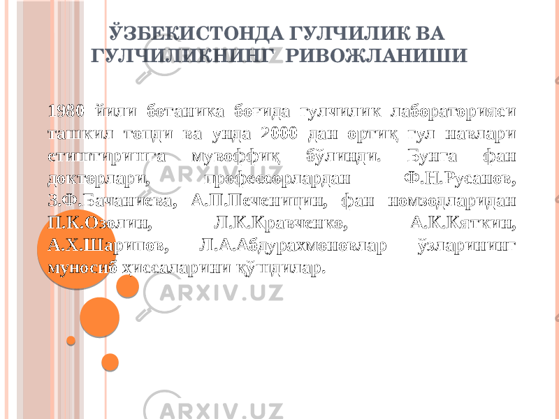 ЎЗБЕКИСТОНДА ГУЛЧИЛИК ВА ГУЛЧИЛИКНИНГ РИВОЖЛАНИШИ 1980 йили ботаника боғида гулчилик лабораторияси ташкил топди ва унда 2000 дан ортиқ гул навлари етиштиришга мувоффиқ бўлинди. Бунга фан докторлари, профессорлардан Ф.Н.Русанов, З.Ф.Бачаниева, А.П.Печеницин, фан номзодларидан П.К.Озолин, Л.К.Кравченко, А.К.Кяткин, А.Х.Шарипов, Л.А.Абдурахмоновлар ўзларининг муносиб ҳиссаларини қўшдилар. 