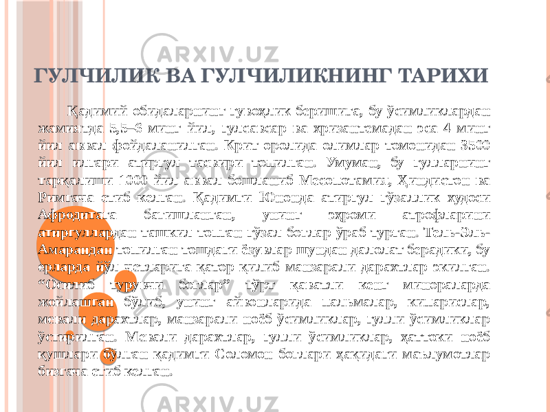 ГУЛЧИЛИК ВА ГУЛЧИЛИКНИНГ ТАРИХИ Қадимий обидаларнинг гувоҳлик беришига, бу ўсимликлардан жамиятда 5,5–6 минг йил, гулсавсар ва хризантемадан эса 4 минг йил аввал фойдаланилган. Крит оролида олимлар томонидан 3500 йил илгари атиргул тасвири топилган. Умуман, бу гулларнинг тарқалиши 1000 йил аввал бошланиб Месопотамия, Ҳиндистон ва Римгача етиб келган. Қадимги Юнонда атиргул гўзаллик худоси Афродитага бағишланган, унинг эҳроми атрофларини атиргуллардан ташкил топган гўзал боғлар ўраб турган. Тель-Эль- Амарандан топилган тошдаги ёзувлар шундан далолат берадики, бу ерларда йўл четларига қатор қилиб манзарали дарахтлар экилган. “Осилиб турувчи боғлар” тўрт қаватли кенг минораларда жойлашган бўлиб, унинг айвонларида пальмалар, кипарислар, мевали дарахтлар, манзарали ноёб ўсимликлар, гулли ўсимликлар ўстирилган. Мевали дарахтлар, гулли ўсимликлар, ҳаттоки ноёб қушлари бўлган қадимги Соломон боғлари ҳақидаги маълумотлар бизгача етиб келган. 