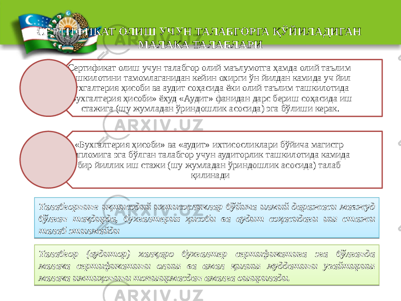 СЕРТИФИКАТ ОЛИШ УЧУН ТАЛАБГОРГА ҚЎЙИЛАДИГАН МАЛАКА ТАЛАБЛАРИ Сертификат олиш учун талабгор олий маълумотга ҳамда олий таълим ташкилотини тамомлаганидан кейин охирги ўн йилдан камида уч йил бухгалтерия ҳисоби ва аудит соҳасида ёки олий таълим ташкилотида «Бухгалтерия ҳисоби» ёхуд «Аудит» фанидан дарс бериш соҳасида иш стажига (шу жумладан ўриндошлик асосида) эга бўлиши керак. «Бухгалтерия ҳисоби» ва «аудит» ихтисосликлари бўйича магистр дипломига эга бўлган талабгор учун аудиторлик ташкилотида камида бир йиллик иш стажи (шу жумладан ўриндошлик асосида) талаб қилинади Талабгорнинг иқтисодий ихтисосликлар бўйича илмий даражаси мавжуд бўлган тақдирда, бухгалтерия ҳисоби ва аудит соҳасидаги иш стажи талаб этилмайди Талабгор (аудитор) халқаро бухгалтер сертификатига эга бўлганда малака сертификатини олиш ва амал қилиш муддатини узайтириш малака имтиҳонини топширмасдан амалга оширилади.01 04 0C 01 14 14 