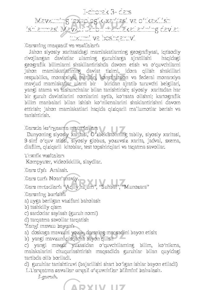  I-chorak 3- dars Mavzuning texnologik xaritasi va o‘tkazilish ishlanmasi Mavzu: Jahon mamlakatlarining davlat tuzumi va boshqaruvi Darsning maqsadi va vazifalari: Jahon siyosiy xaritasidagi mamlakatlarning geografiyasi, iqtisodiy rivojlangan davlatlar ularning guruhlarga ajratilishi haqidagi geografik bilimlarni shakllantirishda davom etish va o‘quvchilarni jahon mamlakatlarining davlat tizimi, idora qilish shakillari respublika, monarxiya, mutllaq, konstitutsion va federal monarxiya mavjud mamlakatlar ularni bir – biridan ajratib turuvchi belgilari, yangi atama va tushunchalar bilan tanishtirish; siyosiy xaritadan har bir guruh davlatlarini nomlarini aytib, ko‘rsata olishni; kartografik bilim manbalari bilan ishlsh ko‘nikmalarini shaklantirishni davom ettirish; jahon mamlakatlari haqida qiziqarli ma`lumotlar berish va tanishtirish. Darsda ko‘rgazma materiallar: Dunyoning siyosiy xaritasi, O‘zbekistonning tabiiy, siyosiy xaritasi, 9-sinf o‘quv atlasi, siyosiy globus, yozuvsiz xarita, jadval, sxema, diafilm, qiziqarli kitoblar, test topshiriqlari va taqatma savollar. Texnik vositalar: Kompyuter, videoikkilik, slaydlar. Dars tipi: Aralash. Dars turi: Noan’anaviy. Dars metodlari: “Aqliy hujum”, “Suhbat”, “Munozara” Darsning borishi: а) uyga berilgan vazifani baholash b) tashkiliy qism c) sardorlar saylash (guruh nomi) d) tarqatma savollar tarqatish Yangi mavzu bayoni: a) doskaga mavzuni yozib, darsning maqsadini bayon etish: b) yangi mavzuni qisqacha bayon qilish c) yangi mavzu yuzasidan o‘quvchilarning bilim, ko‘nikma, malakalarini chuqurlashtirish maqsadida guruhlar bilan quyidagi tartibda olib boriladi. d) guruhlar tanishtiruvi (bajarilishi shart bo‘lgan ishlar bayon etiladi) 1.Tarqatma savollar orqali o‘quvchilar bilimini baholash. I- guruh . 