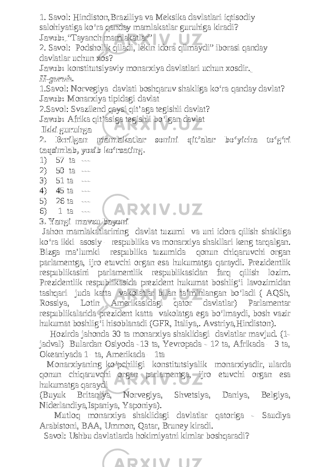 1. Savol: Hindiston,Braziliya va Meksika davlatlari iqtisodiy salohiyatiga ko‘ra qanday mamlakatlar guruhiga kiradi? Javob: “Tayanch mamlakatlar” 2. Savol: Podsholik qiladi, lekin idora qilmaydi” iborasi qanday davlatlar uchun xos? Javob: konstitutsiyaviy monarxiya davlatlari uchun xosdir. II- guruh . 1.Savol: Norvegiya davlati boshqaruv shakliga ko‘ra qanday davlat? Javob: Monarxiya tipidagi davlat 2.Savol: Svazilend qaysi qit’aga tegishli davlat? Javob: Afrika qit’asiga tegishli bo‘lgan davlat Ikki guruhga 2. Berilgan mamlakatlar sonini qit’alar bo‘yicha to‘g‘ri taqsimlab, yozib ko‘rsating. 1) 57 ta --- 2) 50 ta --- 3) 51 ta --- 4) 45 ta --- 5) 26 ta --- 6) 1 ta --- 3. Yangi mavzu bayoni Jahon mamlakatlarining davlat tuzumi va uni idora qilish shakliga ko ‘ ra ikki asosiy – respublika va monarxiya shakllari keng tarqalgan . Bizga ma’lumki respublika tuzumida qonun chiqaruvchi organ parlamentga, ijro etuvchi organ esa hukumatga qaraydi. Prezidentlik respublikasini parlamentlik respublikasidan farq qilish lozim. Prezidentlik respublikasida prezident hukumat boshlig‘i lavozimidan tashqari juda katta vakolatlar bilan ta’minlangan bo‘ladi ( AQSh, Rossiya, Lotin Amerikasidagi qator davlatlar) Parlamentar respublikalarida prezident katta vakolatga ega bo‘lmaydi, bosh vazir hukumat boshlig‘i hisoblanadi (GFR, Italiya,. Avstriya,Hindiston). Hozirda jahonda 30 ta monarxiya shaklidagi davlatlar mavjud. (1- jadval) Bulardan Osiyoda -13 ta, Yevropada - 12 ta, Afrikada – 3 ta, Okeaniyada 1 –ta, Amerikada – 1ta Monarxiyaning ko‘pchiligi konstitutsiyalik monarxiyadir, ularda qonun chiqaruvchi organ parlamentga, ijro etuvchi organ esa hukumatga qaraydi (Buyuk Britaniya, Norvegiya, Shvetsiya, Daniya, Belgiya, Niderlandiya,Ispaniya, Yaponiya). Mutloq monarxiya shaklidagi davlatlar qatoriga - Saudiya Arabistoni, BAA, Ummon, Qatar, Bruney kiradi. Savol: Ushbu davlatlarda hokimiyatni kimlar boshqaradi? 