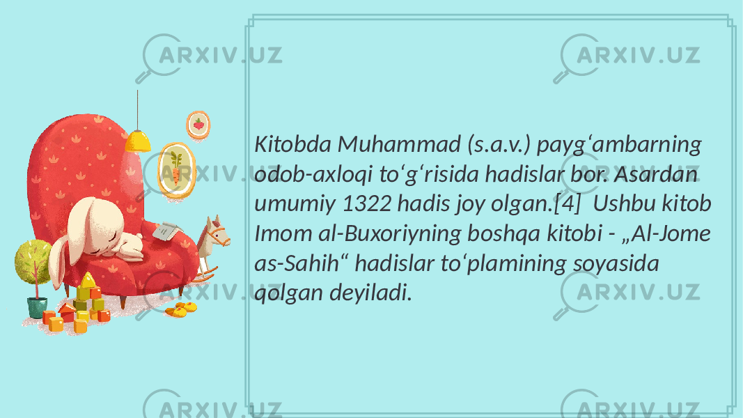 Kitobda Muhammad (s.a.v.) paygʻambarning odob-axloqi toʻgʻrisida hadislar bor. Asardan umumiy 1322 hadis joy olgan.[4] Ushbu kitob Imom al-Buxoriyning boshqa kitobi - „Al-Jome as-Sahih“ hadislar toʻplamining soyasida qolgan deyiladi. 