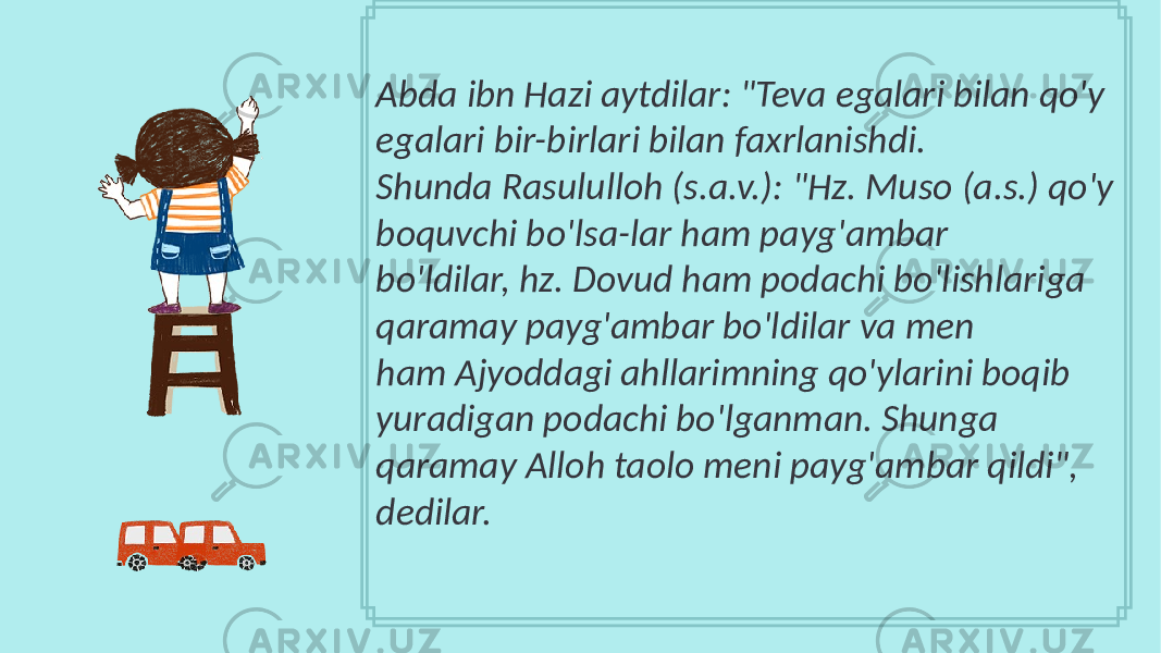 Abda ibn Hazi aytdilar: &#34;Teva egalari bilan qo&#39;y egalari bir-birlari bilan faxrlanishdi. Shunda Rasululloh (s.a.v.): &#34;Hz. Muso (a.s.) qo&#39;y boquvchi bo&#39;lsa-lar ham payg&#39;ambar bo&#39;ldilar, hz. Dovud ham podachi bo&#39;lishlariga qaramay payg&#39;ambar bo&#39;ldilar va men ham Ajyoddagi ahllarimning qo&#39;ylarini boqib yuradigan podachi bo&#39;lganman. Shunga qaramay Alloh taolo meni payg&#39;ambar qildi&#34;, dedilar. 