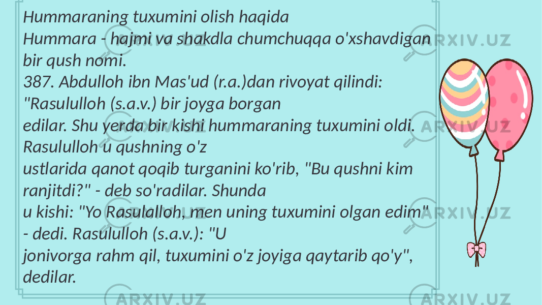 Hummaraning tuxumini olish haqida Hummara - hajmi va shakdla chumchuqqa o&#39;xshavdigan bir qush nomi. 387. Abdulloh ibn Mas&#39;ud (r.a.)dan rivoyat qilindi: &#34;Rasululloh (s.a.v.) bir joyga borgan edilar. Shu yerda bir kishi hummaraning tuxumini oldi. Rasululloh u qushning o&#39;z ustlarida qanot qoqib turganini ko&#39;rib, &#34;Bu qushni kim ranjitdi?&#34; - deb so&#39;radilar. Shunda u kishi: &#34;Yo Rasulalloh, men uning tuxumini olgan edim&#34; - dedi. Rasululloh (s.a.v.): &#34;U jonivorga rahm qil, tuxumini o&#39;z joyiga qaytarib qo&#39;y&#34;, dedilar. 