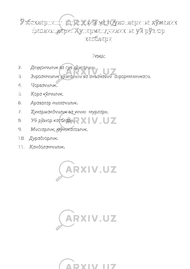 Ўзбекларнинг анъанавий машғулотлари ва хўжалик фаолиятлари. Ҳунармандчилик ва уй рўзғор касблари Режа: 2. Деҳқончилик ва сув хўжалиги. 3. Зироатчилик хўжалиги ва анъанавий агрортехникаси. 4. Чорвачилик. 5. Қ ора кўлчилик. 6. Аравалар пиллачилик . 7. Ҳ унармандчилик ва унинг турлари. 8. Уй-рўзғор касблари. 9. Мисгарлик, туникасозлик. 10. Дурадгорлик. 11. Қ андолатчилик . 