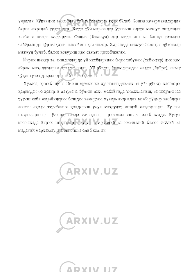 учраган. Кўпчилик қассоблар бой табақаларга яқин бўлиб. Бошқа ҳунармандлардан бироз ажралиб турганлар. Катта тўй-маракалар ўтказиш одати махсус ошпазлик касбини юзага келтирган. Ошпаз (баковул) лар катта ош ва бошқа тоамлар тайёрлашда зўр маҳорат намойиш қилганлар. Хоразмда махсус балиқчи дўконлар мавжуд бўлиб, балиқ қовуриш ҳам санъат ҳисобланган. Йирик шаҳар ва қишлоқларда уй касбларидан бири сабунчи (сабунгар) лик ҳам айрим маҳаллаларни эгаллаганлар. Уй-рўзғор буюмларидан чипта (буйра), сават тўқиш узоқ даврлардан кейин тарқалган. Хулоса, қилиб шуни айтиш мумкинки ҳунармандчилик ва уй- рўзғор касблари қадимдан то ҳозирги давргача бўлган вақт мобайнида ривожланиш, таназзулга юз тутиш каби жараёнларни бошдан кечирган. ҳунармандчилик ва уй-рўзғор касблари асосан аҳоли эҳтиёжини қондириш учун маҳсулот ишлаб чиқарганлар. Бу эса шаҳарларнинг ўсиши, савдо сотиқнинг ривожланишига олиб келди. Бутун минтақада йирик шаҳарлар нафақат иқтисодий ва ижтимоий балки сиёсий ва маданий марказларга айланишга олиб келган. 