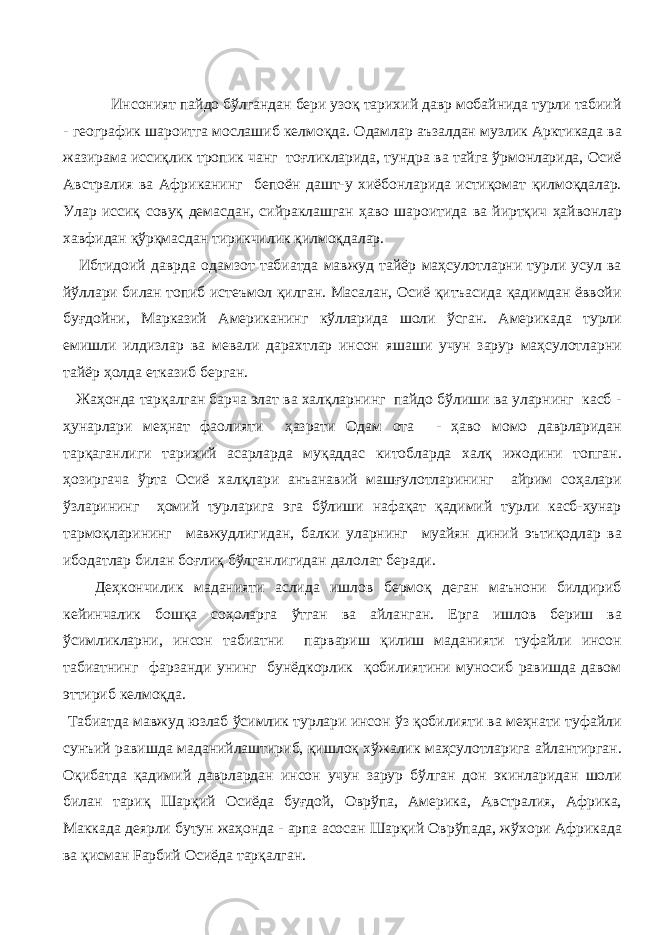  Инсоният пайдо бўлгандан бери узоқ тарихий давр мобайнида турли табиий - географик шароитга мослашиб келмоқда. Одамлар аъзалдан музлик Арктикада ва жазирама иссиқлик тропик чанг тоғликларида, тундра ва тайга ўрмонларида, Осиё Австралия ва Африканинг бепоён дашт-у хиёбонларида истиқомат қилмоқдалар. Улар иссиқ совуқ демасдан, сийраклашган ҳаво шароитида ва йиртқич ҳайвонлар хавфидан қўрқмасдан тирикчилик қилмоқдалар. Ибтидоий даврда одамзот табиатда мавжуд тайёр маҳсулотларни турли усул ва йўллари билан топиб истеъмол қилган. Масалан, Осиё қитъасида қадимдан ёввойи буғдойни, Марказий Американинг кўлларида шоли ўсган. Америкада турли емишли илдизлар ва мевали дарахтлар инсон яшаши учун зарур маҳсулотларни тайёр ҳолда етказиб берган. Жаҳонда тарқалган барча элат ва халқларнинг пайдо бўлиши ва уларнинг касб - ҳунарлари меҳнат фаолияти ҳазрати Одам ота - ҳаво момо даврларидан тарқаганлиги тарихий асарларда муқаддас китобларда халқ ижодини топган. ҳозиргача ўрта Осиё халқлари анъанавий машғулотларининг айрим соҳалари ўзларининг ҳомий турларига эга бўлиши нафақат қадимий турли касб-ҳунар тармоқларининг мавжудлигидан, балки уларнинг муайян диний эътиқодлар ва ибодатлар билан боғлиқ бўлганлигидан далолат беради. Деҳкончилик маданияти аслида ишлов бермоқ деган маънони билдириб кейинчалик бошқа соҳоларга ўтган ва айланган. Ерга ишлов бериш ва ўсимликларни, инсон табиатни парвариш қилиш маданияти туфайли инсон табиатнинг фарзанди унинг бунёдкорлик қобилиятини муносиб равишда давом эттириб келмоқда. Табиатда мавжуд юзлаб ўсимлик турлари инсон ўз қобилияти ва меҳнати туфайли сунъий равишда маданийлаштириб, қишлоқ хўжалик маҳсулотларига айлантирган. Оқибатда қадимий даврлардан инсон учун зарур бўлган дон экинларидан шоли билан тариқ Шарқий Осиёда буғдой, Оврўпа, Америка, Австралия, Африка, Маккада деярли бутун жаҳонда - арпа асосан Шарқий Оврўпада, жўхори Африкада ва қисман Fарбий Осиёда тарқалган. 