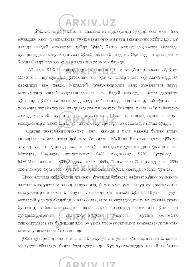  Ўзбекистонда ўтказилган археологик тадқиқотлар бу ерда икки минг йил муқаддам кенг ривожланган ҳунармандчилик мавжуд эканлигини исботлади. Бу даврда синфий жамиятлар пайдо бўлиб, йирик меҳнат тақсимоти негизида ҳунармандчилик мустақил соҳа бўлиб, ажралиб чиққан . Оқибатда шаҳарларнинг ўсиши.Савдо-сотиқнинг ривожланишига имкон беради. Айниқса XI-XII асрларда ҳунармандчилик кенг миқёсда ривожланиб, ўрта Осиёнинг , шу жумладан ўзбек элининг ҳам чет эллар билан иқтисодий маданий алоқалари авж олади. Маҳаллий ҳунармандчилик халқ хўжалигига зарур маҳсулотлар ишлаб чиқариш техник ва бадий жиҳатдан юксак даражага кўтарилди. ўзбек хонликлари даврида пойтахтларда зодагонлар, бой-тўралар ва хокимлар эҳтиёжларини қондирадиган ҳашаматли бинолар, турли зебу-зийнатлар яратадиган касб - ҳунарлар анча ривожланди. Шаҳар ва қишлоқ аҳолисига зарур маҳсулотлар етказиб берадиган ҳар-хил ҳунармандчилик соҳалари пайдо бўлди. Одатда ҳунармандчиликнинг энг камида 3 хили мавжуд бўлган аҳоли яшайдиган жойга шаҳар деб ном берилган 1897йили биринчи аҳоли рўйхати вақтида катта шаҳарларда аҳолининг кўпчилик қисми ҳунармандлар ҳисобланган . Масалан, Наманган аҳолисининг -64%, қўқоннинг -52%, Чустнинг - 54%,Марғилоннинг -50%,Андижоннинг -45%, Тошкент ва Самарқанднинг - 29% аҳолиси мустақил касб - ҳунар эгаси ҳисобланган хўжаликлардан иборат бўлган. Шуни алоҳида қайд қилиш лозимки, ўтмишда ўзбеклар нафақат қўшни кўчманчи элатлар маҳсулотини харид қилувчилар, балки улар учун зарур ҳунармандчилик маҳсулотларини етказиб берувчи сифатида ҳам намоён бўлган. Шунинг учун маҳаллий усталар кўплаб тери ва жундан, ёғоч ва металдан, пахта ва ипакдан турли буюмлар, кийим-кечакларни ишлаб чиқиб бозорларда сотганлар. ўрта аср ҳунармандларининг яна бир хусусияти уларнинг муайян ижтимоий ташкилотларга эга бўлишида эди. Бу ўзига хос жамоатчилик анъаналарига таянган махсус уюшмаларга бирикиш эди. ўзбек ҳунармандчилигининг яна бир хусусияти унинг кўп соҳаларини бевосита уй-рўзгор хўжалиги билан боғлиқлиги эди. Кўп ҳунармандлар асосий касбидан 