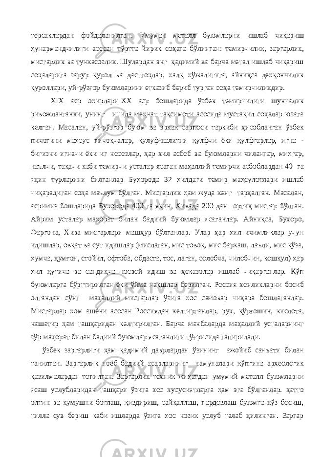 терсаклардан фойдаланилган. Умуман металл буюмларни ишлаб чиқариш ҳунармандчилиги асосан тўртта йирик соҳага бўлинган: темирчилик, заргарлик, мисгарлик ва тункасозлик. Шулардан энг қадимий ва барча метал ишлаб чиқариш соҳаларига зарур қурол ва дастгоҳлар, халқ хўжалигига, айниқса дехқончилик қуроллари, уй-рўзғор буюмларини етказиб бериб турган соҳа темирчиликдир. XIX аср охирлари-XХ аср бошларида ўзбек темирчилиги шунчалик ривожланганки, унинг ичида меҳнат тақсимоти асосида мустақил соҳалар юзага келган. Масалан, уй-рўзғор буюм ва эркак сарпоси таркиби ҳисобланган ўзбек пичоғини махсус пичоқчалар, қулуф-калитни қулфчи ёки қулфгарлар, игна - бигизни игначи ёки иг носозлар, ҳар хил асбоб ва буюмларни чилангар, михгар, наълчи, тақачи каби темирчи усталар ясаган маҳаллий темирчи асбоблардан 40 га яқин турларини билганлар Бухорода 32 хилдаги темир маҳсулотлари ишлаб чиқарадиган соҳа маълум бўлган. Мисгарлик ҳам жуда кенг тарқалган. Масалан, асримиз бошларида Бухорода 400 га яқин, Хивада 200 дан ортиқ мисгар бўлган. Айрим усталар маҳорат билан бадиий буюмлар ясаганлар. Айниқса, Бухоро, Фарғона, Хива мисгарлари машҳур бўлганлар. Улар ҳар хил ичимликлар учун идишлар, овқат ва сут идишлар (мислаган, мис товоқ, мис баркаш, лаъли, мис кўза, хумча, қумғон, стойил, офтоба, обдаста, тос, лаган, солобча, чилобчин, кошкул) ҳар хил қутича ва сандиқча носвой идиш ва ҳоказолар ишлаб чиқарганлар. Кўп буюмларга бўрттирилган ёки ўйма нақшлар берилган. Россия хонликларни босиб олгандан сўнг маҳаллий мисгарлар ўзига хос самовар чиқара бошлаганлар. Мисгарлар хом ашёни асосан Россиядан келтирганлар, рух, қўрғошин, кислота, нашатир ҳам ташқаридан келтирилган. Барча манбаларда маҳаллий усталарнинг зўр маҳорат билан бадиий буюмлар ясаганлиги тўғрисида гапирилади. ўзбек заргарлиги ҳам қадимий даврлардан ўзининг ажойиб санъати билан танилган. Заргарлик ноёб бадиий асарларнинг намуналари кўпгина археологик қазилмалардан топилган. Заргарлик техник жиҳатдан умумий металл буюмларни ясаш услубларидан ташқари ўзига хос хусусиятларга ҳам эга бўлганлар. ҳатто олтин ва кумушни боғлаш, қиздириш, сайқаллаш, пардозлаш буюмга кўз босиш, тилла сув бериш каби ишларда ўзига хос нозик услуб талаб қилинган. Заргар 