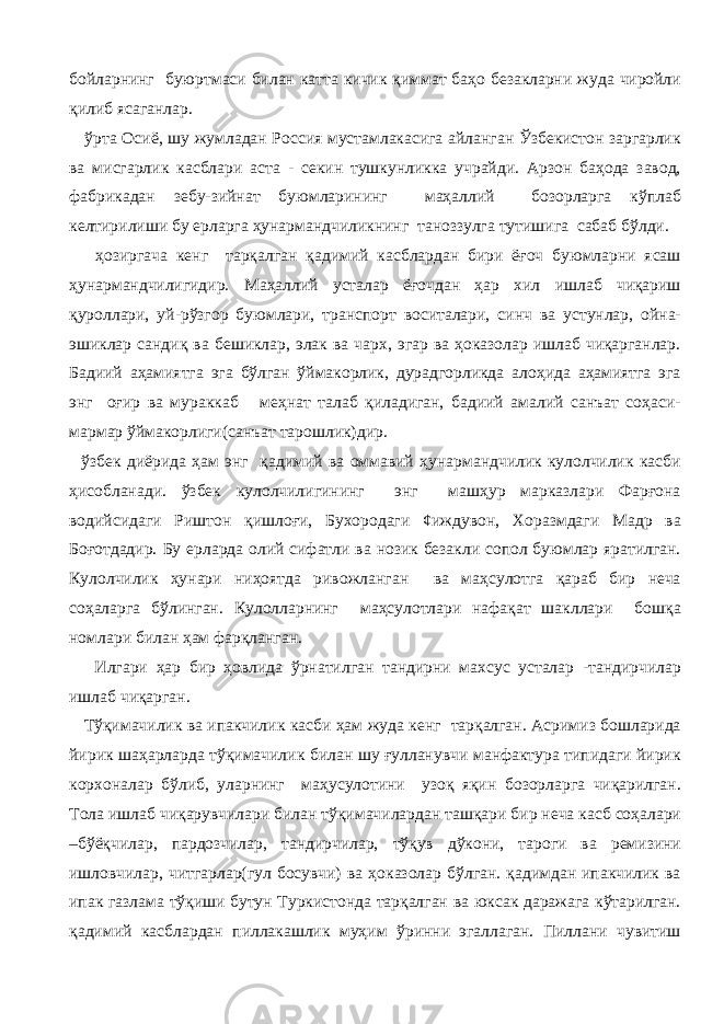 бойларнинг буюртмаси билан катта кичик қиммат баҳо безакларни жуда чиройли қилиб ясаганлар. ўрта Осиё, шу жумладан Россия мустамлакасига айланган Ўзбекистон заргарлик ва мисгарлик касблари аста - секин тушкунликка учрайди. Арзон баҳода завод, фабрикадан зебу-зийнат буюмларининг маҳаллий бозорларга кўплаб келтирилиши бу ерларга ҳунармандчиликнинг таноззулга тутишига сабаб бўлди. ҳозиргача кенг тарқалган қадимий касблардан бири ёғоч буюмларни ясаш ҳунармандчилигидир. Маҳаллий усталар ёғочдан ҳар хил ишлаб чиқариш қуроллари, уй-рўзгор буюмлари, транспорт воситалари, синч ва устунлар, ойна- эшиклар сандиқ ва бешиклар, элак ва чарх, эгар ва ҳоказолар ишлаб чиқарганлар. Бадиий аҳамиятга эга бўлган ўймакорлик, дурадгорликда алоҳида аҳамиятга эга энг оғир ва мураккаб меҳнат талаб қиладиган, бадиий амалий санъат соҳаси- мармар ўймакорлиги(санъат тарошлик)дир. ўзбек диёрида ҳам энг қадимий ва оммавий ҳунармандчилик кулолчилик касби ҳисобланади. ўзбек кулолчилигининг энг машҳур марказлари Фарғона водийсидаги Риштон қишлоғи, Бухородаги ¢иждувон, Хоразмдаги Мадр ва Боғотдадир. Бу ерларда олий сифатли ва нозик безакли сопол буюмлар яратилган. Кулолчилик ҳунари ниҳоятда ривожланган ва маҳсулотга қараб бир неча соҳаларга бўлинган. Кулолларнинг маҳсулотлари нафақат шакллари бошқа номлари билан ҳам фарқланган. Илгари ҳар бир ҳовлида ўрнатилган тандирни махсус усталар -тандирчилар ишлаб чиқарган. Тўқимачилик ва ипакчилик касби ҳам жуда кенг тарқалган. Асримиз бошларида йирик шаҳарларда тўқимачилик билан шу ғулланувчи манфактура типидаги йирик корхоналар бўлиб, уларнинг маҳусулотини узоқ яқин бозорларга чиқарилган. Тола ишлаб чиқарувчилари билан тўқимачилардан ташқари бир неча касб соҳалари –бўёқчилар, пардозчилар, тандирчилар, тўқув дўкони, тароги ва ремизини ишловчилар, читгарлар(гул босувчи) ва ҳоказолар бўлган. қадимдан ипакчилик ва ипак газлама тўқиши бутун Туркистонда тарқалган ва юксак даражага кўтарилган. қадимий касблардан пиллакашлик муҳим ўринни эгаллаган. Пиллани чувитиш 