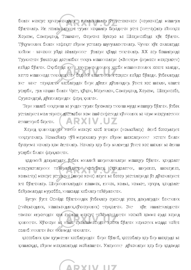 билан махсус ҳунармандлар - пиллакашлар ўз устахонаси (чорхона)да машғул бўлганлар. Ип газламаларига турли нақшлар берадиган уста (читгар)лар айниқса Хоразм, Самарқанд, Тошкент, Фарғона Бухоро ва Шаҳрисабзда кўп бўлган. Тўқувчилик билан нафақат айрим усталар шуғулланганлар. Чунки кўп оилаларда кийим - кечакни уйда аёлларнинг ўзлари қўлда тикганлар. XX аср бошларида Туркистон ўлкасида дастлабки тикув машиналари («Зингер» фирмаси маҳсулоти) пайдо бўлган. Оқибатда янги ҳунармандчилик касби машиначилик юзага келади, хатто машинада тикиладиган бадиий каштачилик соҳаси пайдо бўлади. ўзбекларда энг кенг тарқалган касблардан бири дўппи дўзликдир. ўзига хос шакли, кашта услуби, гул нақши билан Чуст, қўқон, Марғилон, Самарқанд, Хоразм, Шаҳрисабз, Сурхондарё, дўппиларидан фарқ қилган. Тери ишлаб чиқариш ва ундан турли буюмлар тикиш жуда машҳур бўлган. ўзбек усталарига мол териси дастлабки хом ашё сифатида кўнчилик ва чарм маҳсулотини етиштириб берган. Харид қилинадиган нонни махсус касб эгалари (новвойлар) ёпиб бозорларга чиқарганлар. Новвойлар тўй-маракалар учун айрим шахсларнинг истаги билан буюртма нонлар ҳам ёпганлар. Нонлар ҳар бир вилоятда ўзига хос шакли ва ёпиш услуби билан фарқланган. қадимий даврлардан ўзбек миллий ширинликлари машҳур бўлган. қандолат маҳсулотларини тайёрлайдиган косиблар, (қандолатчи, ширапаз, шакарпаз, холвагар) махсус устахона (шира хона) ларга ва бозор расталарида ўз дўконларига эга бўлганлар. Ширинликлардан пашмак, пичак, холва, новвот, нукул, қандолат байрамларда муроббо, нишолда кабилар тайёрланган. Бутун ўрта Осиёда бўлганидек ўзбеклар орасида узоқ даврлардан бангилик (гиёҳвандлик, нашавандлик,кўкнорилик) тарқалган. Энг кўп ишлатиладиган тамаки япроғидан кул аралаш махсус тайёрланадиган носвой ҳамма ерда харид қилинган. Кўкнори ва наша аралашмасидан ҳосил бўлган наркотик модда чойга солиб ичилган ёки чилимда чекилган. қассоблик ҳам ҳурматли касбларидан бири бўлиб, қассоблар ҳар бир шаҳарда ва қишлоқда, айрим маҳалаларда жойлашган. Уларнинг дўконлари ҳар бир қадамда 