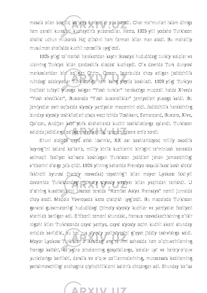 masala bilan bog`liq ko`plab qurbonlar yuz beradi. Chor ma’murlari islom diniga ham qarshi kurashni kuchaytirib yuboradilar. Hatto, 1903-yili podsho Turkiston aholisi uchun muborak Haj qilishni ham farmon bilan man etadi. Bu mahalliy musulmon aholisida kuchli norozilik uyg`otdi. 1905-yilgi to `ntarish harakatidan keyin Rossiya hududidagi turkiy xalqlar va ularning Turkiya bilan qardoshlik aloqasi kuchaydi. O`z davrida Turk dunyosi markazlaridan biri bo`lgan Qirim, Qozon, Istanbulda chop etilgan jadidchilik ruhidagi adabiyotlar Turkistonga ham keng yoyila boshladi. 1908-yilgi Turkiya inqilobi tufayli yuzaga kelgan “Yosh turklar” harakatiga muqobil holda Xivada “Yosh xivaliklar”, Buxoroda “Yosh buxoroliklar” jamiyatlari yuzaga keldi. Bu jamiyatlar oxir-oqibatda siyosiy partiyalar maqomini oldi. Jadidchilik haraktining bunday siyosiy tashkilotlari qisqa vaqt ichida Toshkent, Samarqand, Buxoro, Xiva, Qo`qon, Andijon kabi yirik shaharlarda kuchli tashkilotlarga aylandi. Turkiston xalqida jadidlarga bo`lgan hayrixohlik, ishonch tobora ortib bordi. Shuni alohida qayd etish lozimki, XX asr boshlaridayoq milliy ozodlik bayrog `ini baland ko`tarib, milliy birlik kuchlarini birligini ta’minlash borasida salmoqli faoliyat ko`rsata boshlagan Turkiston jadidlari jahon jamoatchiligi e’tiborini o`ziga jalb qildi. 1906-yilning bahorida Fransiya respublikasi bosh shtabi ikkinchi byurosi (harbiy razvedka) topshirig`i bilan mayor Lyakost ikki-yil davomida Turkistondagi ijtimoiy siyosiy vaziyat bilan yaqindan tanishdi. U o`zining kuzatishlarini hisobot tarzida “Komitet Asiya Fransays” nomli jurnalda chop etadi. Maqola Yevropada katta qiziqish uyg`otdi. Bu maqolada Turkiston general-gubernatorligi hududidagi ijtimoiy-siyosiy kuchlar va partiyalar faoliyati sharhlab berilgan edi. E’tiborli tomoni shundaki, fransuz razvedkachisining o`tkir nigohi bilan Turkistonda qaysi partiya, qaysi siyosiy oqim kuchli ekani shunday aniqlab berildiki, bu hol rus siyosiy politsiyasini g`oyat jiddiy tashvishga soldi. Mayor Lyakost Turkiston o`lkasidagi eng ta ’limi sohasida ham o`qituvchilarning frontga ketishi, ko`pgina binolarning gospitallarga, bolalar uyi va harbiy-o`quv punktlariga berilishi, darslik va o`quv qo`llanmalarining, mutaxassis kadrlarning yetishmovchiligi anchagina qiyinchiliklarni keltirib chiqargan edi. Shunday bo`lsa 