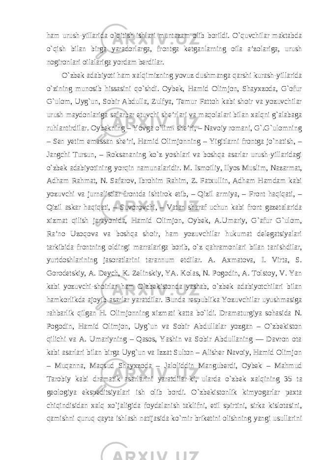 ham urush-yillarida o`qitish ishlari muntazam olib borildi. O`quvchilar maktabda o`qish bilan birga yaradorlarga, frontga ketganlarning oila a’zolariga, urush nogironlari oilalariga yordam berdilar. O `zbek adabiyoti ham xalqimizning yovuz dushmanga qarshi kurash-yillarida o`zining munosib hissasini qo`shdi. Oybek, Hamid Olimjon, Shayxzoda, G`ofur G`ulom, Uyg`un, Sobir Abdulla, Zulfya, Temur Fattoh kabi shoir va yozuvchilar urush maydonlariga safarbar etuvchi she’rlari va maqolalari bilan xalqni g`alabaga ruhlantirdilar. Oybekning – Yovga o`lim! she’ri, – Navoiy romani, G`.G`ulomning – Sen yetim emassan she’ri, Hamid Olimjonning – Yigitlarni frontga jo`natish, – Jangchi Tursun, – Roksananing ko`z yoshlari va boshqa asarlar urush-yillaridagi o`zbek adabiyotining yorqin namunalaridir. M. Ismoiliy, Ilyos Muslim, Nazarmat, Adham Rahmat, N. Safarov, Ibrohim Rahim, Z. Fatxullin, Adham Hamdam kabi yozuvchi va jurnalistlar frontda ishtirok etib, – Qizil armiya, – Front haqiqati, – Qizil askar haqiqati, – Suvorovchi, – Vatan sharaf uchun kabi front gazetalarida xizmat qilish jarayonida, Hamid Olimjon, Oybek, A.Umariy, G`afur G`ulom, Ra’no Uzoqova va boshqa shoir, ham yozuvchilar hukumat delegatsiyalari tarkibida frontning oldingi marralariga borib, o`z qahramonlari bilan tanishdilar, yurtdoshlarining jasoratlarini tarannum etdilar. A. Axmatova, I. Virta, S. Gorodetskiy, A. Deych, K. Zelinskiy, YA. Kolas, N. Pogodin, A. Tolstoy, V. Yan kabi yozuvchi-shoirlar ham O`zbekistonda yashab, o`zbek adabiyotchilari bilan hamkorlikda ajoyib asarlar yaratdilar. Bunda respublika Yozuvchilar uyushmasiga rahbarlik qilgan H. Olimjonning xizmati katta bo`ldi. Dramaturgiya sohasida N. Pogodin, Hamid Olimjon, Uyg`un va Sobir Abdullalar yozgan – O`zbekiston qilichi va A. Umariyning – Qasos, Yashin va Sobir Abdullaning ― Davron ota kabi asarlari bilan birga Uyg`un va Izzat Sulton – Alisher Navoiy, Hamid Olimjon – Muqanna, Maqsud Shayxzoda – Jaloliddin Manguberdi, Oybek – Mahmud Tarobiy kabi dramatik asarlarini yaratdilar-ki, ularda o`zbek xalqining 35 ta geologiya ekspeditsiyalari ish olib bordi. O `zbekistonlik kimyogarlar paxta chiqindisidan xalq xo`jaligida foydalanish taklifni, etil spirtini, sirka kislotasini, qamishni quruq qayta ishlash natijasida ko`mir briketini olishning yangi usullarini 