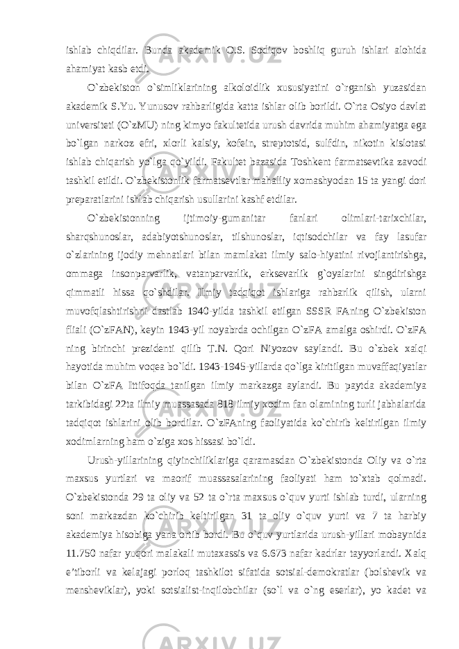 ishlab chiqdilar. Bunda akademik O.S. Sodiqov boshliq guruh ishlari alohida ahamiyat kasb etdi. O `zbekiston o`simliklarining alkoloidlik xususiyatini o`rganish yuzasidan akademik S.Yu. Yunusov rahbarligida katta ishlar olib borildi. O`rta Osiyo davlat universiteti (O`zMU) ning kimyo fakultetida urush davrida muhim ahamiyatga ega bo`lgan narkoz efri, xlorli kalsiy, kofein, streptotsid, sulfdin, nikotin kislotasi ishlab chiqarish yo`lga qo`yildi. Fakultet bazasida Toshkent farmatsevtika zavodi tashkil etildi. O`zbekistonlik farmatsevtlar mahalliy xomashyodan 15 ta yangi dori preparatlarini ishlab chiqarish usullarini kashf etdilar. O `zbekistonning ijtimoiy-gumanitar fanlari olimlari-tarixchilar, sharqshunoslar, adabiyotshunoslar, tilshunoslar, iqtisodchilar va fay lasufar o`zlarining ijodiy mehnatlari bilan mamlakat ilmiy salo-hiyatini rivojlantirishga, ommaga insonparvarlik, vatanparvarlik, erksevarlik g`oyalarini singdirishga qimmatli hissa qo`shdilar. Ilmiy tadqiqot ishlariga rahbarlik qilish, ularni muvofqlashtirishni dastlab 1940-yilda tashkil etilgan SSSR FAning O`zbekiston fliali (O`zFAN), keyin 1943-yil noyabrda ochilgan O`zFA amalga oshirdi. O`zFA ning birinchi prezidenti qilib T.N. Qori Niyozov saylandi. Bu o`zbek xalqi hayotida muhim voqea bo`ldi. 1943-1945-yillarda qo`lga kiritilgan muvaffaqiyatlar bilan O`zFA Ittifoqda tanilgan ilmiy markazga aylandi. Bu paytda akademiya tarkibidagi 22ta ilmiy muassasada 818 ilmiy xodim fan olamining turli jabhalarida tadqiqot ishlarini olib bordilar. O`zFAning faoliyatida ko`chirib keltirilgan ilmiy xodimlarning ham o`ziga xos hissasi bo`ldi. Urush-yillarining qiyinchiliklariga qaramasdan O `zbekistonda Oliy va o`rta maxsus yurtlari va maorif muassasalarining faoliyati ham to`xtab qolmadi. O`zbekistonda 29 ta oliy va 52 ta o`rta maxsus o`quv yurti ishlab turdi, ularning soni markazdan ko`chirib keltirilgan 31 ta oliy o`quv yurti va 7 ta harbiy akademiya hisobiga yana ortib bordi. Bu o`quv yurtlarida urush-yillari mobaynida 11.750 nafar yuqori malakali mutaxassis va 6.673 nafar kadrlar tayyorlandi. Xalq e ’tiborli va kelajagi porloq tashkilot sifatida sotsial-demokratlar (bolshevik va mensheviklar), yoki sotsialist-inqilobchilar (so`l va o`ng eserlar), yo kadet va 